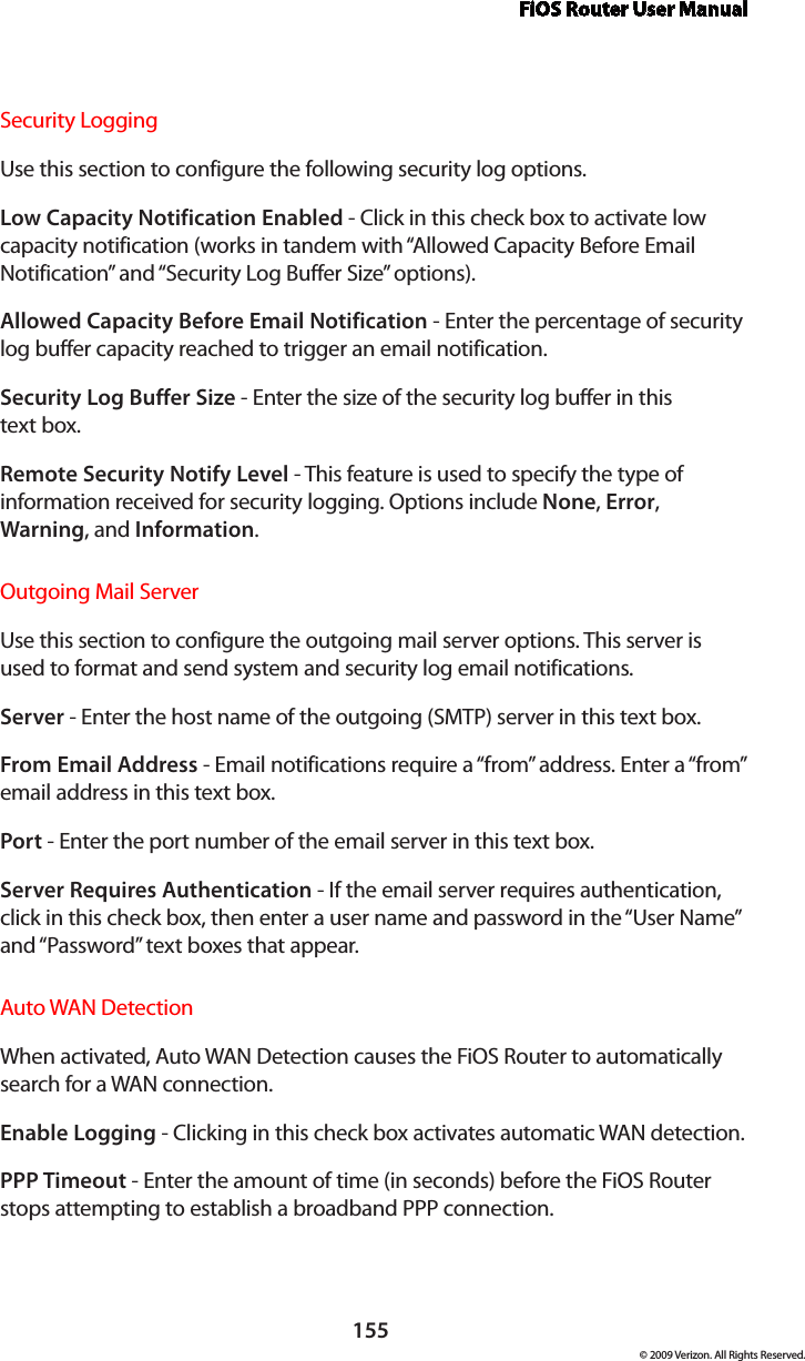 FiOS Router User Manual155© 2009 Verizon. All Rights Reserved.Security Logging Use this section to configure the following security log options.Low Capacity Notification Enabled - Click in this check box to activate low capacity notification (works in tandem with “Allowed Capacity Before Email Notification” and “Security Log Buffer Size” options).Allowed Capacity Before Email Notification - Enter the percentage of security log buffer capacity reached to trigger an email notification.Security Log Buffer Size - Enter the size of the security log buffer in this  text box.Remote Security Notify Level - This feature is used to specify the type of information received for security logging. Options include None, Error, Warning, and Information.Outgoing Mail Server Use this section to configure the outgoing mail server options. This server is used to format and send system and security log email notifications.Server - Enter the host name of the outgoing (SMTP) server in this text box.From Email Address - Email notifications require a “from” address. Enter a “from” email address in this text box. Port - Enter the port number of the email server in this text box.Server Requires Authentication - If the email server requires authentication, click in this check box, then enter a user name and password in the “User Name” and “Password” text boxes that appear. Auto WAN DetectionWhen activated, Auto WAN Detection causes the FiOS Router to automatically search for a WAN connection.Enable Logging - Clicking in this check box activates automatic WAN detection.PPP Timeout - Enter the amount of time (in seconds) before the FiOS Router stops attempting to establish a broadband PPP connection.