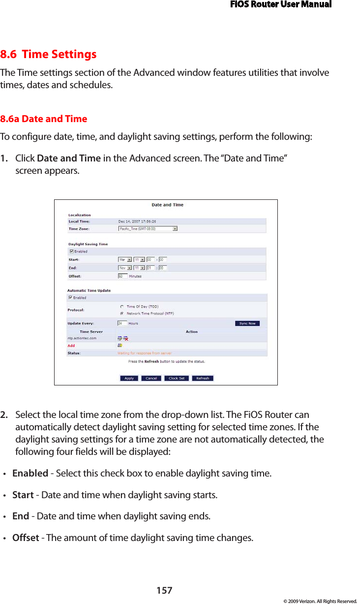 FiOS Router User Manual157© 2009 Verizon. All Rights Reserved.8.6  Time SettingsThe Time settings section of the Advanced window features utilities that involve times, dates and schedules.8.6a Date and Time To configure date, time, and daylight saving settings, perform the following: Click 1.  Date and Time in the Advanced screen. The “Date and Time”  screen appears. Select the local time zone from the drop-down list. The FiOS Router can 2. automatically detect daylight saving setting for selected time zones. If the daylight saving settings for a time zone are not automatically detected, the following four fields will be displayed: Enabled•  - Select this check box to enable daylight saving time. Start•  - Date and time when daylight saving starts. End•  - Date and time when daylight saving ends. Offset•  - The amount of time daylight saving time changes. 