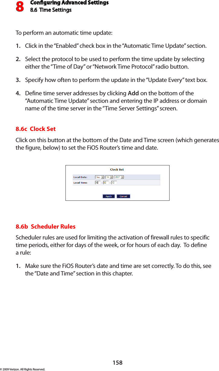 Conguring Advanced Settings8.6  Time Settings8158© 2009 Verizon. All Rights Reserved.To perform an automatic time update: Click in the “Enabled” check box in the “Automatic Time Update” section. 1. Select the protocol to be used to perform the time update by selecting 2. either the “Time of Day” or “Network Time Protocol” radio button. Specify how often to perform the update in the “Update Every” text box. 3. Define time server addresses by clicking 4.  Add on the bottom of the “Automatic Time Update” section and entering the IP address or domain name of the time server in the “Time Server Settings” screen. 8.6c  Clock Set Click on this button at the bottom of the Date and Time screen (which generates the figure, below) to set the FiOS Router’s time and date. 8.6b  Scheduler Rules Scheduler rules are used for limiting the activation of firewall rules to specific time periods, either for days of the week, or for hours of each day.  To define  a rule: Make sure the FiOS Router’s date and time are set correctly. To do this, see 1. the “Date and Time” section in this chapter.