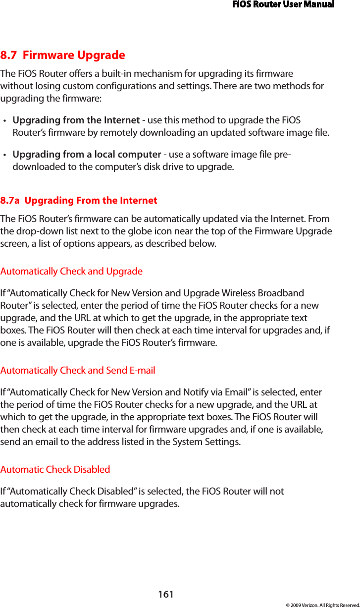 FiOS Router User Manual161© 2009 Verizon. All Rights Reserved.8.7  Firmware UpgradeThe FiOS Router offers a built-in mechanism for upgrading its firmware without losing custom configurations and settings. There are two methods for upgrading the firmware: Upgrading from the Internet•  - use this method to upgrade the FiOS Router’s firmware by remotely downloading an updated software image file. Upgrading from a local computer•  - use a software image file pre-downloaded to the computer’s disk drive to upgrade. 8.7a  Upgrading From the Internet The FiOS Router’s firmware can be automatically updated via the Internet. From the drop-down list next to the globe icon near the top of the Firmware Upgrade screen, a list of options appears, as described below. Automatically Check and UpgradeIf “Automatically Check for New Version and Upgrade Wireless Broadband Router” is selected, enter the period of time the FiOS Router checks for a new upgrade, and the URL at which to get the upgrade, in the appropriate text boxes. The FiOS Router will then check at each time interval for upgrades and, if one is available, upgrade the FiOS Router’s firmware.Automatically Check and Send E-mailIf “Automatically Check for New Version and Notify via Email” is selected, enter the period of time the FiOS Router checks for a new upgrade, and the URL at which to get the upgrade, in the appropriate text boxes. The FiOS Router will then check at each time interval for firmware upgrades and, if one is available, send an email to the address listed in the System Settings.Automatic Check DisabledIf “Automatically Check Disabled” is selected, the FiOS Router will not automatically check for firmware upgrades.