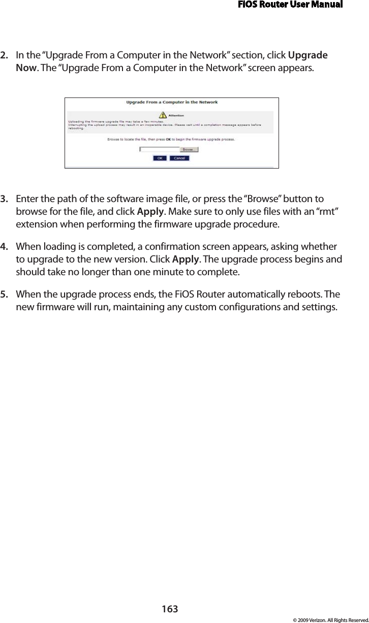 FiOS Router User Manual163© 2009 Verizon. All Rights Reserved.In the “Upgrade From a Computer in the Network” section, click 2.  Upgrade Now. The “Upgrade From a Computer in the Network” screen appears. Enter the path of the software image file, or press the “Browse” button to 3. browse for the file, and click Apply. Make sure to only use files with an “rmt” extension when performing the firmware upgrade procedure. When loading is completed, a confirmation screen appears, asking whether 4. to upgrade to the new version. Click Apply. The upgrade process begins and should take no longer than one minute to complete.When the upgrade process ends, the FiOS Router automatically reboots. The 5. new firmware will run, maintaining any custom configurations and settings. 