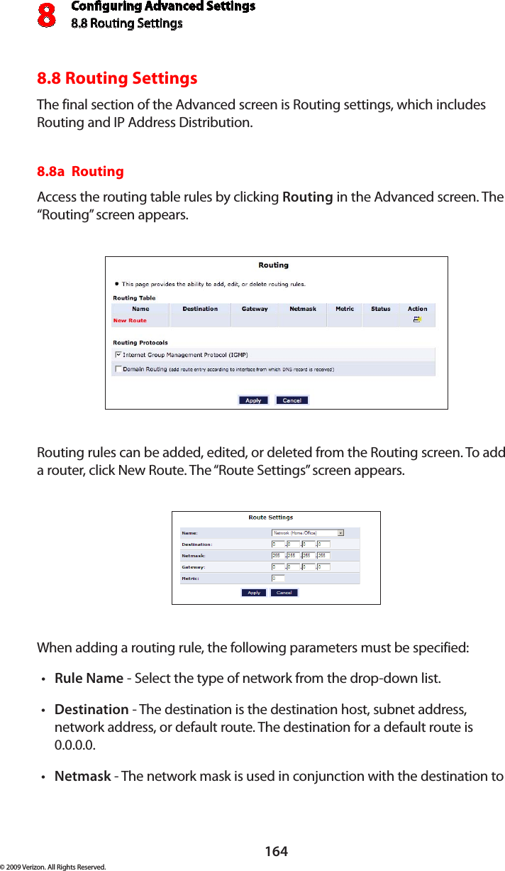 Conguring Advanced Settings8.8 Routing Settings8164© 2009 Verizon. All Rights Reserved.8.8 Routing SettingsThe final section of the Advanced screen is Routing settings, which includes Routing and IP Address Distribution.8.8a  Routing Access the routing table rules by clicking Routing in the Advanced screen. The “Routing” screen appears. Routing rules can be added, edited, or deleted from the Routing screen. To add a router, click New Route. The “Route Settings” screen appears. When adding a routing rule, the following parameters must be specified: Rule•  Name - Select the type of network from the drop-down list. Destination•  - The destination is the destination host, subnet address, network address, or default route. The destination for a default route is 0.0.0.0. Netmask•  - The network mask is used in conjunction with the destination to 