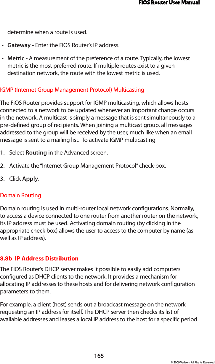 FiOS Router User Manual165© 2009 Verizon. All Rights Reserved.determine when a route is used. Gateway•  - Enter the FiOS Router’s IP address. Metric•  - A measurement of the preference of a route. Typically, the lowest metric is the most preferred route. If multiple routes exist to a given destination network, the route with the lowest metric is used. IGMP (Internet Group Management Protocol) Multicasting The FiOS Router provides support for IGMP multicasting, which allows hosts connected to a network to be updated whenever an important change occurs in the network. A multicast is simply a message that is sent simultaneously to a pre-defined group of recipients. When joining a multicast group, all messages addressed to the group will be received by the user, much like when an email message is sent to a mailing list.  To activate IGMP multicastingSelect 1.  Routing in the Advanced screen. Activate the “Internet Group Management Protocol” check-box. 2. Click 3.  Apply. Domain RoutingDomain routing is used in multi-router local network configurations. Normally, to access a device connected to one router from another router on the network, its IP address must be used. Activating domain routing (by clicking in the appropriate check box) allows the user to access to the computer by name (as well as IP address).8.8b  IP Address Distribution The FiOS Router’s DHCP server makes it possible to easily add computers configured as DHCP clients to the network. It provides a mechanism for allocating IP addresses to these hosts and for delivering network configuration parameters to them. For example, a client (host) sends out a broadcast message on the network requesting an IP address for itself. The DHCP server then checks its list of available addresses and leases a local IP address to the host for a specific period 