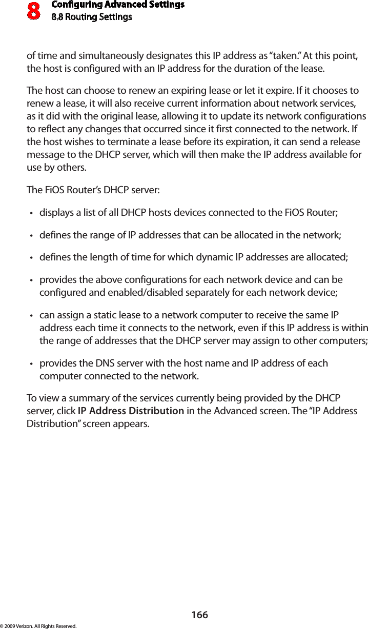 Conguring Advanced Settings8.8 Routing Settings8166© 2009 Verizon. All Rights Reserved.of time and simultaneously designates this IP address as “taken.” At this point, the host is configured with an IP address for the duration of the lease. The host can choose to renew an expiring lease or let it expire. If it chooses to renew a lease, it will also receive current information about network services, as it did with the original lease, allowing it to update its network configurations to reflect any changes that occurred since it first connected to the network. If the host wishes to terminate a lease before its expiration, it can send a release message to the DHCP server, which will then make the IP address available for use by others. The FiOS Router’s DHCP server: displays a list of all DHCP hosts devices connected to the FiOS Router;•defines the range of IP addresses that can be allocated in the network;•defines the length of time for which dynamic IP addresses are allocated;•provides the above configurations for each network device and can be •configured and enabled/disabled separately for each network device;can assign a static lease to a network computer to receive the same IP •address each time it connects to the network, even if this IP address is within the range of addresses that the DHCP server may assign to other computers; provides the DNS server with the host name and IP address of each •computer connected to the network.To view a summary of the services currently being provided by the DHCP server, click IP Address Distribution in the Advanced screen. The “IP Address Distribution” screen appears.