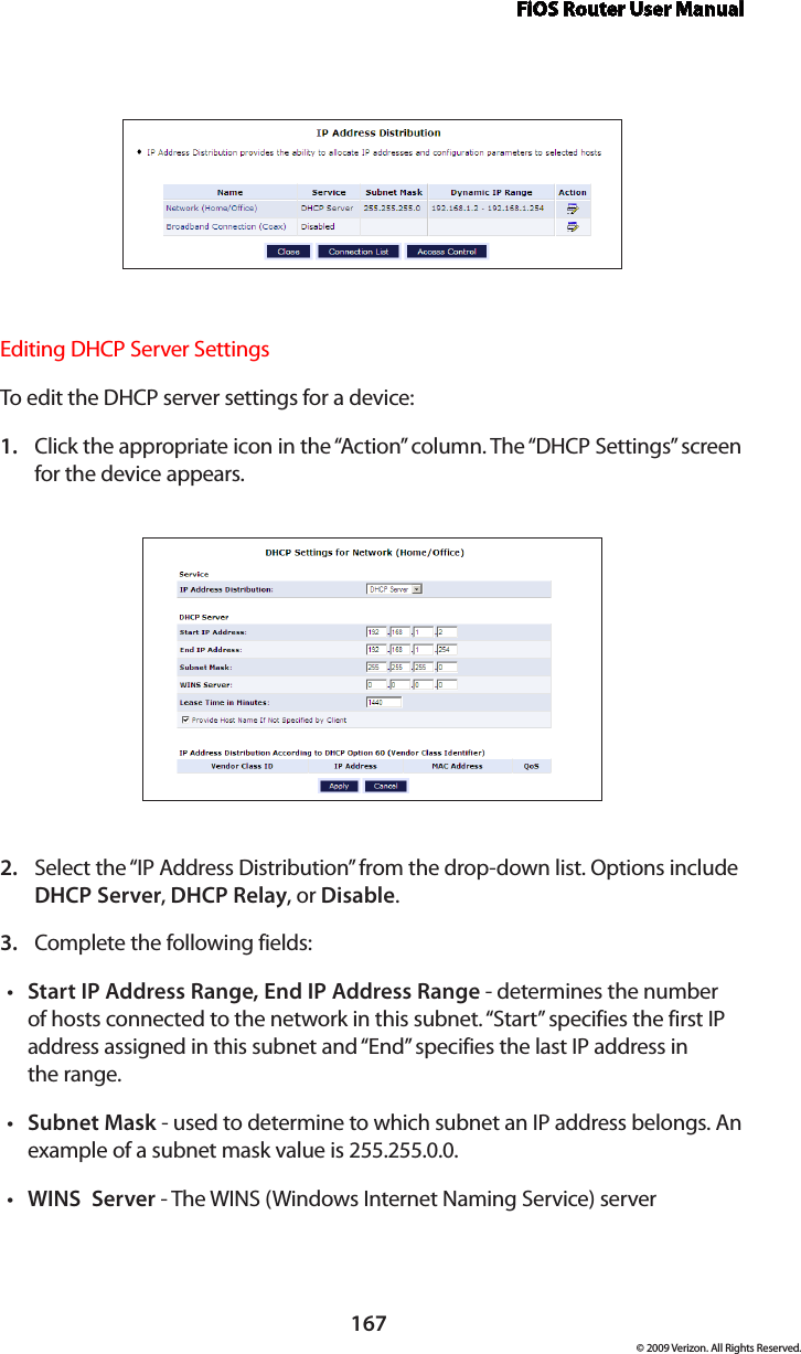 FiOS Router User Manual167© 2009 Verizon. All Rights Reserved.Editing DHCP Server Settings To edit the DHCP server settings for a device: Click the appropriate icon in the “Action” column. The “DHCP Settings” screen 1. for the device appears. Select the “IP Address Distribution” from the drop-down list. Options include 2. DHCP Server, DHCP Relay, or Disable. Complete the following fields: 3. Start IP Address Range, End IP Address Range•  - determines the number of hosts connected to the network in this subnet. “Start” specifies the first IP address assigned in this subnet and “End” specifies the last IP address in  the range. Subnet Mask•  - used to determine to which subnet an IP address belongs. An example of a subnet mask value is 255.255.0.0.WINS  Server•  - The WINS (Windows Internet Naming Service) server 