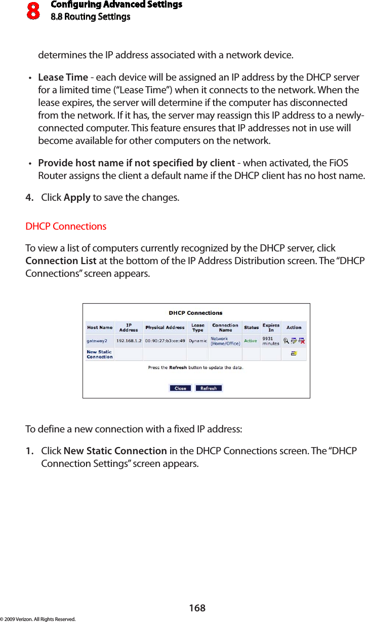 Conguring Advanced Settings8.8 Routing Settings8168© 2009 Verizon. All Rights Reserved.determines the IP address associated with a network device.Lease Time•  - each device will be assigned an IP address by the DHCP server for a limited time (“Lease Time”) when it connects to the network. When the lease expires, the server will determine if the computer has disconnected from the network. If it has, the server may reassign this IP address to a newly-connected computer. This feature ensures that IP addresses not in use will become available for other computers on the network. Provide host name if not specified by client•  - when activated, the FiOS Router assigns the client a default name if the DHCP client has no host name. Click 4.  Apply to save the changes. DHCP Connections To view a list of computers currently recognized by the DHCP server, click Connection List at the bottom of the IP Address Distribution screen. The “DHCP Connections” screen appears. To define a new connection with a fixed IP address: Click 1.  New Static Connection in the DHCP Connections screen. The “DHCP Connection Settings” screen appears. 