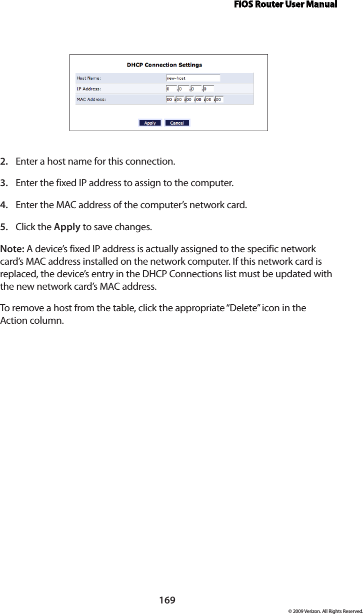 FiOS Router User Manual169© 2009 Verizon. All Rights Reserved.Enter a host name for this connection. 2. Enter the fixed IP address to assign to the computer. 3. Enter the MAC address of the computer’s network card. 4. Click the 5.  Apply to save changes. Note: A device’s fixed IP address is actually assigned to the specific network card’s MAC address installed on the network computer. If this network card is replaced, the device’s entry in the DHCP Connections list must be updated with the new network card’s MAC address. To remove a host from the table, click the appropriate “Delete” icon in the  Action column. 