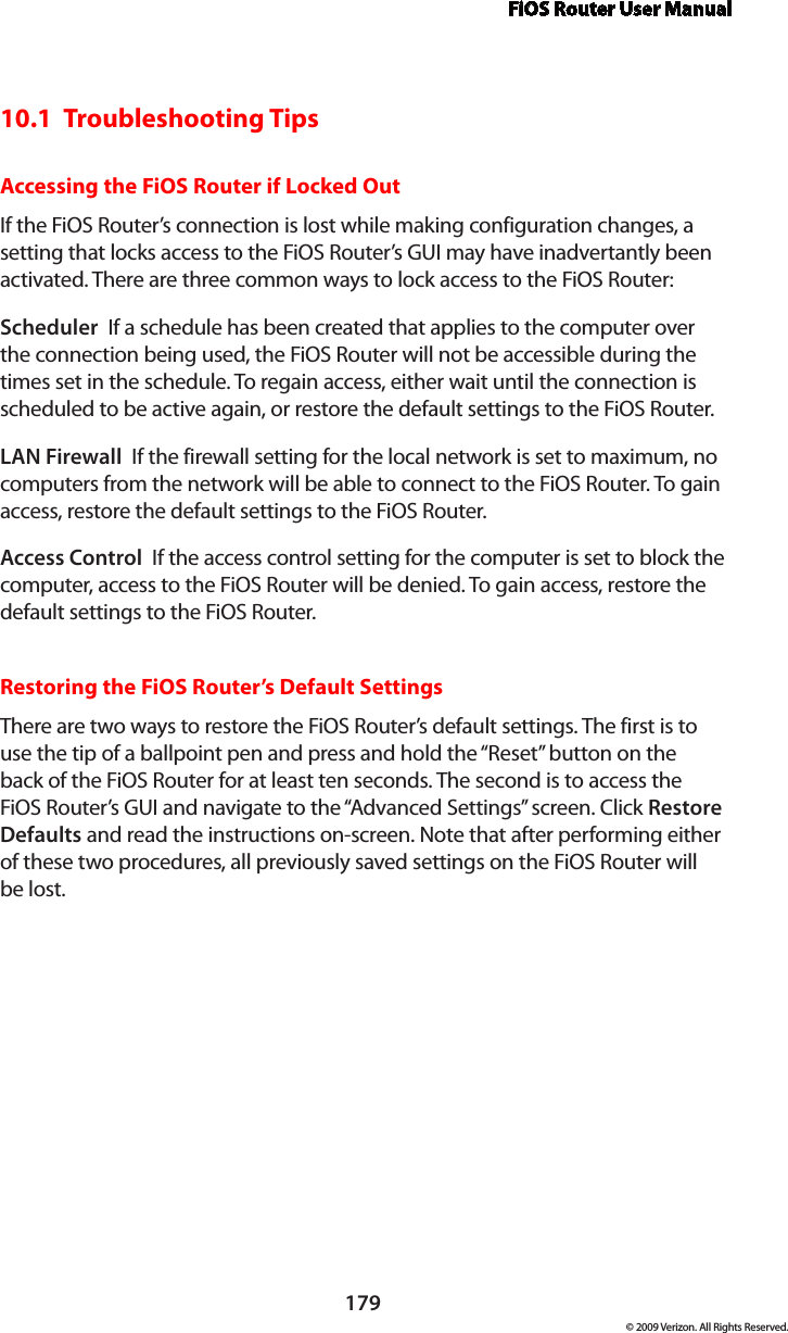 FiOS Router User Manual179© 2009 Verizon. All Rights Reserved.10.1  Troubleshooting TipsAccessing the FiOS Router if Locked OutIf the FiOS Router’s connection is lost while making configuration changes, a setting that locks access to the FiOS Router’s GUI may have inadvertantly been activated. There are three common ways to lock access to the FiOS Router:Scheduler  If a schedule has been created that applies to the computer over the connection being used, the FiOS Router will not be accessible during the times set in the schedule. To regain access, either wait until the connection is scheduled to be active again, or restore the default settings to the FiOS Router.LAN Firewall  If the firewall setting for the local network is set to maximum, no computers from the network will be able to connect to the FiOS Router. To gain access, restore the default settings to the FiOS Router.Access Control  If the access control setting for the computer is set to block the computer, access to the FiOS Router will be denied. To gain access, restore the default settings to the FiOS Router.Restoring the FiOS Router’s Default SettingsThere are two ways to restore the FiOS Router’s default settings. The first is to use the tip of a ballpoint pen and press and hold the “Reset” button on the back of the FiOS Router for at least ten seconds. The second is to access the FiOS Router’s GUI and navigate to the “Advanced Settings” screen. Click Restore Defaults and read the instructions on-screen. Note that after performing either of these two procedures, all previously saved settings on the FiOS Router will  be lost.