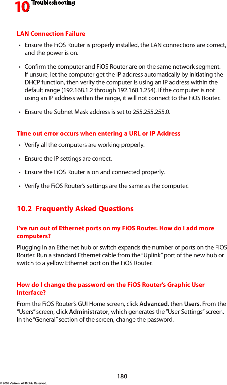 Troubleshooting10180© 2009 Verizon. All Rights Reserved.LAN Connection FailureEnsure the FiOS Router is properly installed, the LAN connections are correct, •and the power is on.Confirm the computer and FiOS Router are on the same network segment. •If unsure, let the computer get the IP address automatically by initiating the DHCP function, then verify the computer is using an IP address within the default range (192.168.1.2 through 192.168.1.254). If the computer is not using an IP address within the range, it will not connect to the FiOS Router.Ensure the Subnet Mask address is set to 255.255.255.0.•Time out error occurs when entering a URL or IP AddressVerify all the computers are working properly.•Ensure the IP settings are correct.•Ensure the FiOS Router is on and connected properly.•Verify the FiOS Router’s settings are the same as the computer.•10.2  Frequently Asked QuestionsI’ve run out of Ethernet ports on my FiOS Router. How do I add more computers? Plugging in an Ethernet hub or switch expands the number of ports on the FiOS Router. Run a standard Ethernet cable from the “Uplink” port of the new hub or switch to a yellow Ethernet port on the FiOS Router. How do I change the password on the FiOS Router’s Graphic User Interface?From the FiOS Router’s GUI Home screen, click Advanced, then Users. From the “Users” screen, click Administrator, which generates the “User Settings” screen. In the “General” section of the screen, change the password.