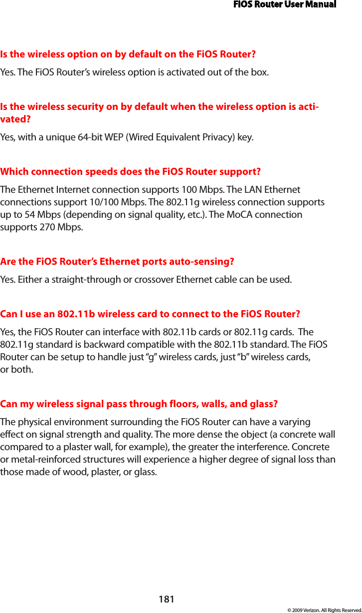 FiOS Router User Manual181© 2009 Verizon. All Rights Reserved.Is the wireless option on by default on the FiOS Router?Yes. The FiOS Router’s wireless option is activated out of the box.Is the wireless security on by default when the wireless option is acti-vated?Yes, with a unique 64-bit WEP (Wired Equivalent Privacy) key.Which connection speeds does the FiOS Router support?The Ethernet Internet connection supports 100 Mbps. The LAN Ethernet connections support 10/100 Mbps. The 802.11g wireless connection supports up to 54 Mbps (depending on signal quality, etc.). The MoCA connection supports 270 Mbps.Are the FiOS Router’s Ethernet ports auto-sensing?Yes. Either a straight-through or crossover Ethernet cable can be used.Can I use an 802.11b wireless card to connect to the FiOS Router?Yes, the FiOS Router can interface with 802.11b cards or 802.11g cards.  The 802.11g standard is backward compatible with the 802.11b standard. The FiOS Router can be setup to handle just “g” wireless cards, just “b” wireless cards,  or both.Can my wireless signal pass through floors, walls, and glass? The physical environment surrounding the FiOS Router can have a varying effect on signal strength and quality. The more dense the object (a concrete wall compared to a plaster wall, for example), the greater the interference. Concrete or metal-reinforced structures will experience a higher degree of signal loss than those made of wood, plaster, or glass.