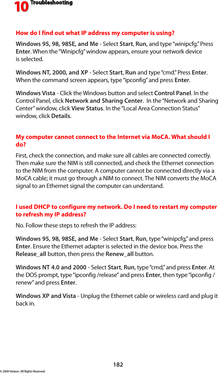 Troubleshooting10182© 2009 Verizon. All Rights Reserved.How do I find out what IP address my computer is using? Windows 95, 98, 98SE, and Me - Select Start, Run, and type “winipcfg.” Press Enter. When the “Winipcfg” window appears, ensure your network device  is selected.Windows NT, 2000, and XP - Select Start, Run and type “cmd.” Press Enter. When the command screen appears, type “ipconfig” and press Enter. Windows Vista - Click the Windows button and select Control Panel. In the Control Panel, click Network and Sharing Center.  In the “Network and Sharing Center” window, click View Status. In the “Local Area Connection Status” window, click Details.My computer cannot connect to the Internet via MoCA. What should I do? First, check the connection, and make sure all cables are connected correctly. Then make sure the NIM is still connected, and check the Ethernet connection to the NIM from the computer. A computer cannot be connected directly via a MoCA cable; it must go through a NIM to connect. The NIM converts the MoCA signal to an Ethernet signal the computer can understand.I used DHCP to configure my network. Do I need to restart my computer to refresh my IP address? No. Follow these steps to refresh the IP address:Windows 95, 98, 98SE, and Me - Select Start, Run, type “winipcfg,” and press Enter. Ensure the Ethernet adapter is selected in the device box. Press the Release_all button, then press the Renew_all button.Windows NT 4.0 and 2000 - Select Start, Run, type “cmd,” and press Enter. At the DOS prompt, type “ipconfig /release” and press Enter, then type “ipconfig /renew” and press Enter.Windows XP and Vista - Unplug the Ethernet cable or wireless card and plug it back in.