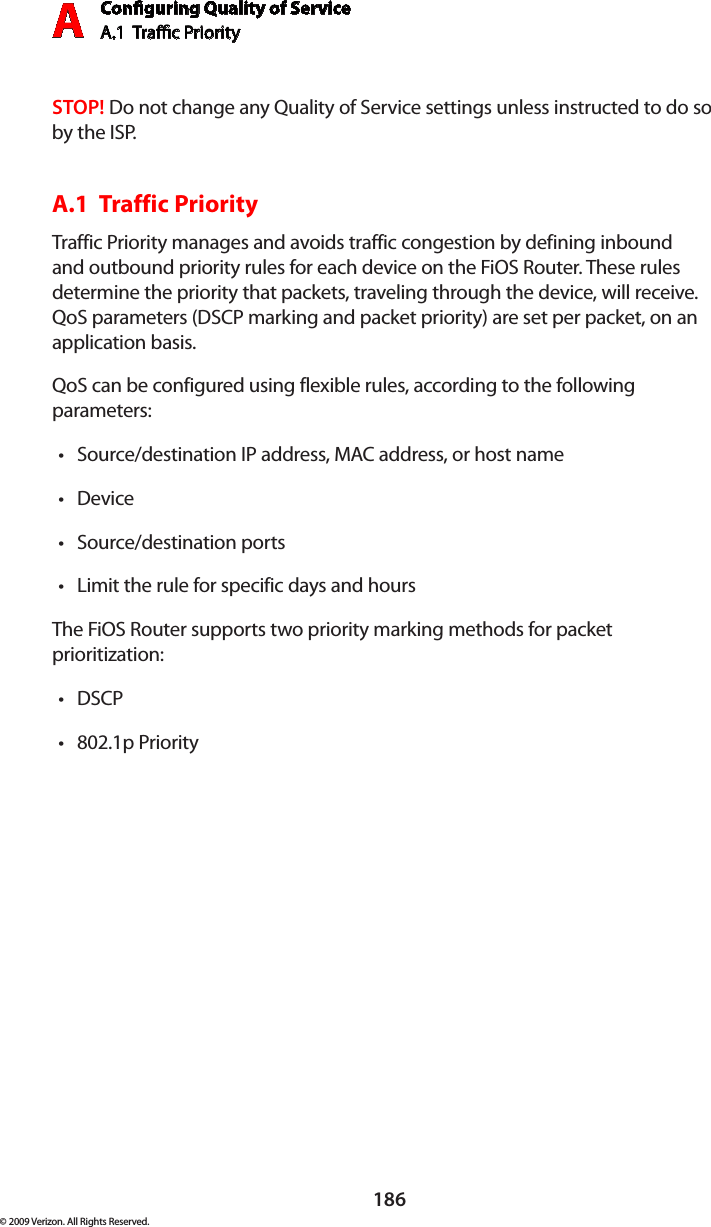 Conguring Quality of ServiceA.1  Trac Priority A186© 2009 Verizon. All Rights Reserved.STOP! Do not change any Quality of Service settings unless instructed to do so by the ISP.A.1  Traffic Priority Traffic Priority manages and avoids traffic congestion by defining inbound and outbound priority rules for each device on the FiOS Router. These rules determine the priority that packets, traveling through the device, will receive. QoS parameters (DSCP marking and packet priority) are set per packet, on an application basis.QoS can be configured using flexible rules, according to the following parameters: Source/destination IP address, MAC address, or host name •Device •Source/destination ports •Limit the rule for specific days and hours •The FiOS Router supports two priority marking methods for packet prioritization: DSCP •802.1p Priority •