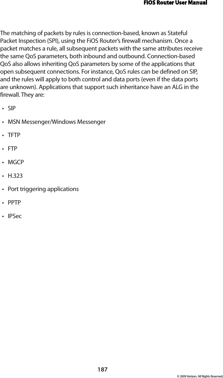 FiOS Router User Manual187© 2009 Verizon. All Rights Reserved.The matching of packets by rules is connection-based, known as Stateful Packet Inspection (SPI), using the FiOS Router’s firewall mechanism. Once a packet matches a rule, all subsequent packets with the same attributes receive the same QoS parameters, both inbound and outbound. Connection-based QoS also allows inheriting QoS parameters by some of the applications that open subsequent connections. For instance, QoS rules can be defined on SIP, and the rules will apply to both control and data ports (even if the data ports are unknown). Applications that support such inheritance have an ALG in the firewall. They are:SIP •MSN Messenger/Windows Messenger •TFTP •FTP •MGCP •H.323 •Port triggering applications •PPTP •IPSec •