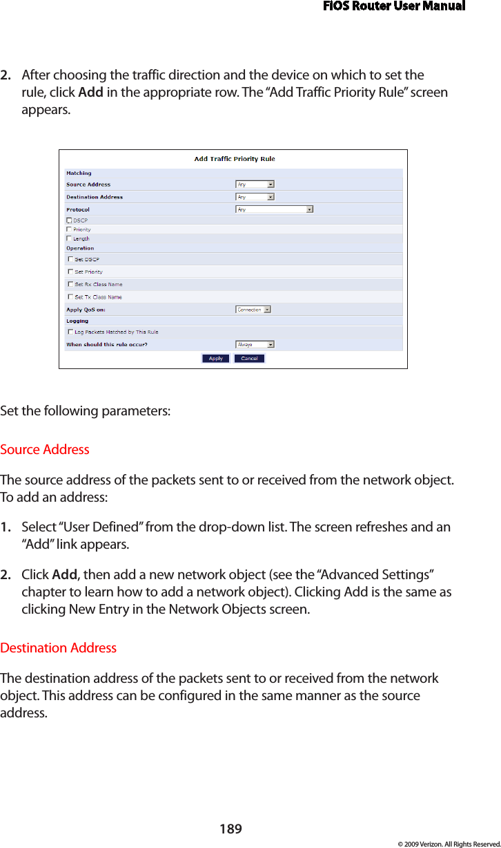 FiOS Router User Manual189© 2009 Verizon. All Rights Reserved.After choosing the traffic direction and the device on which to set the 2. rule, click Add in the appropriate row. The “Add Traffic Priority Rule” screen appears. Set the following parameters:Source AddressThe source address of the packets sent to or received from the network object. To add an address: Select “1.  User Defined” from the drop-down list. The screen refreshes and an “Add” link appears.Click 2.  Add, then add a new network object (see the “Advanced Settings” chapter to learn how to add a network object). Clicking Add is the same as clicking New Entry in the Network Objects screen.Destination AddressThe destination address of the packets sent to or received from the network object. This address can be configured in the same manner as the source address. 