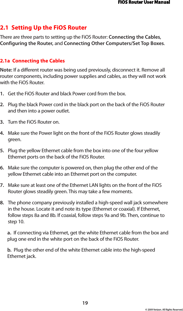 FiOS Router User Manual19© 2009 Verizon. All Rights Reserved.2.1  Setting Up the FiOS RouterThere are three parts to setting up the FiOS Router: Connecting the Cables, Configuring the Router, and Connecting Other Computers/Set Top Boxes.2.1a  Connecting the CablesNote: If a different router was being used previously, disconnect it. Remove all router components, including power supplies and cables, as they will not work with the FiOS Router.Get the FiOS Router and black Power cord from the box.1. Plug the black Power cord in the black port on the back of the FiOS Router 2. and then into a power outlet.Turn the FiOS Router on.3. Make sure the Power light on the front of the FiOS Router glows steadily 4. green.Plug the yellow Ethernet cable from the box into one of the four yellow 5. Ethernet ports on the back of the FiOS Router.Make sure the computer is powered on, then plug the other end of the 6. yellow Ethernet cable into an Ethernet port on the computer.Make sure at least one of the Ethernet LAN lights on the front of the FiOS 7. Router glows steadily green. This may take a few moments.The phone company previously installed a high-speed wall jack somewhere 8. in the house. Locate it and note its type (Ethernet or coaxial). If Ethernet, follow steps 8a and 8b. If coaxial, follow steps 9a and 9b. Then, continue to step 10.a.  If connecting via Ethernet, get the white Ethernet cable from the box and plug one end in the white port on the back of the FiOS Router.b.  Plug the other end of the white Ethernet cable into the high-speed Ethernet jack.