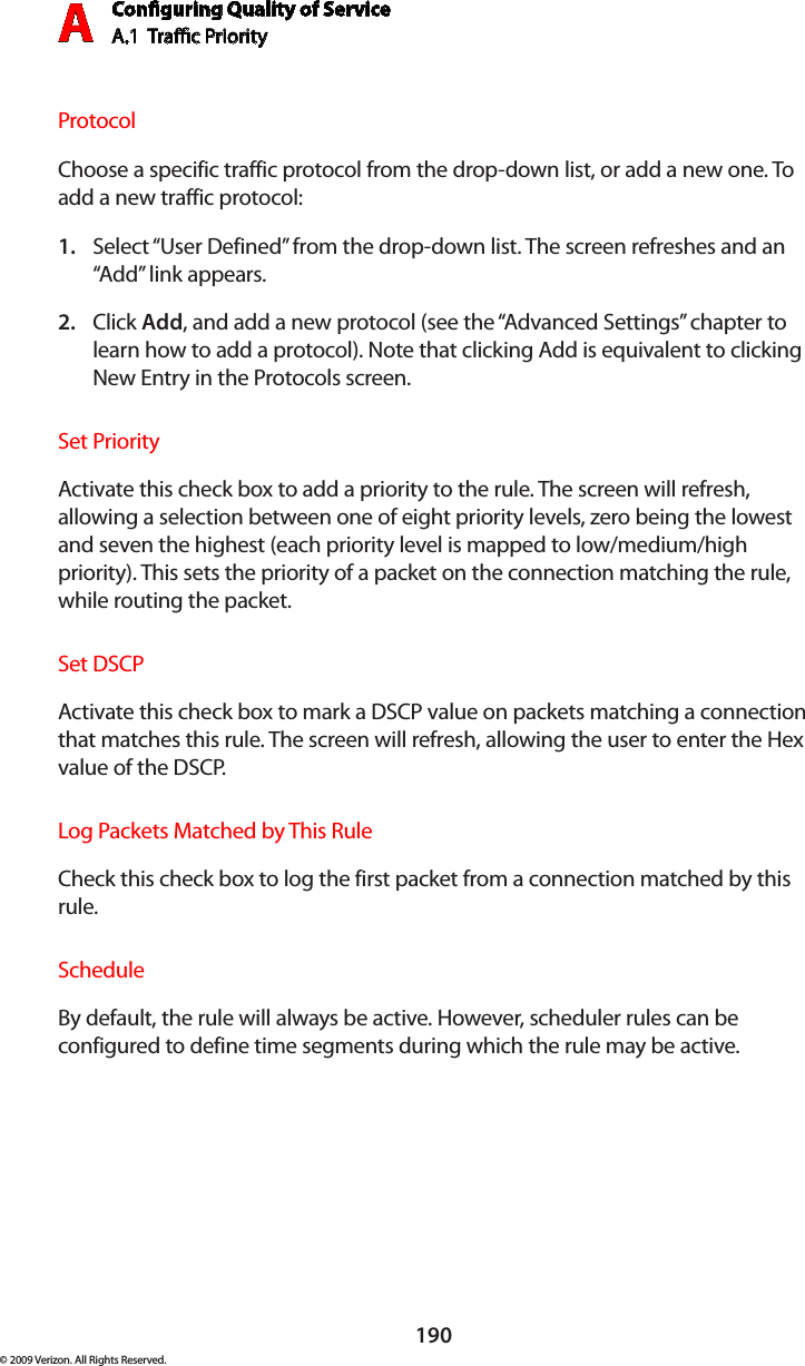 Conguring Quality of ServiceA.1  Trac Priority A190© 2009 Verizon. All Rights Reserved.ProtocolChoose a specific traffic protocol from the drop-down list, or add a new one. To add a new traffic protocol:Select “1.  User Defined” from the drop-down list. The screen refreshes and an “Add” link appears.Click 2.  Add, and add a new protocol (see the “Advanced Settings” chapter to learn how to add a protocol). Note that clicking Add is equivalent to clicking New Entry in the Protocols screen.Set PriorityActivate this check box to add a priority to the rule. The screen will refresh, allowing a selection between one of eight priority levels, zero being the lowest and seven the highest (each priority level is mapped to low/medium/high priority). This sets the priority of a packet on the connection matching the rule, while routing the packet.Set DSCPActivate this check box to mark a DSCP value on packets matching a connection that matches this rule. The screen will refresh, allowing the user to enter the Hex value of the DSCP.Log Packets Matched by This RuleCheck this check box to log the first packet from a connection matched by this rule.ScheduleBy default, the rule will always be active. However, scheduler rules can be configured to define time segments during which the rule may be active.