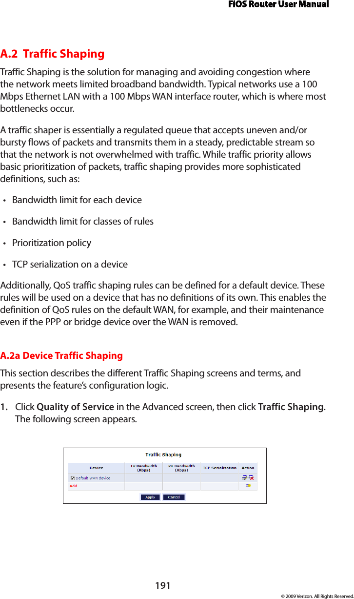 FiOS Router User Manual191© 2009 Verizon. All Rights Reserved.A.2  Traffic Shaping Traffic Shaping is the solution for managing and avoiding congestion where the network meets limited broadband bandwidth. Typical networks use a 100 Mbps Ethernet LAN with a 100 Mbps WAN interface router, which is where most bottlenecks occur.A traffic shaper is essentially a regulated queue that accepts uneven and/or bursty flows of packets and transmits them in a steady, predictable stream so that the network is not overwhelmed with traffic. While traffic priority allows basic prioritization of packets, traffic shaping provides more sophisticated definitions, such as:Bandwidth limit for each device•Bandwidth limit for classes of rules•Prioritization policy•TCP serialization on a device•Additionally, QoS traffic shaping rules can be defined for a default device. These rules will be used on a device that has no definitions of its own. This enables the definition of QoS rules on the default WAN, for example, and their maintenance even if the PPP or bridge device over the WAN is removed.A.2a Device Traffic ShapingThis section describes the different Traffic Shaping screens and terms, and presents the feature’s configuration logic.Click 1.  Quality of Service in the Advanced screen, then click Traffic Shaping. The following screen appears. 