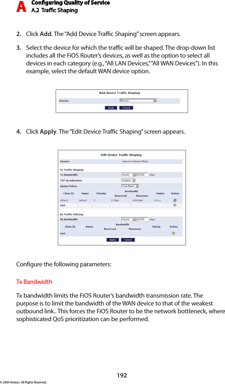 Conguring Quality of ServiceA.2  Trac Shaping A192© 2009 Verizon. All Rights Reserved.Click 2.  Add. The “Add Device Traffic Shaping” screen appears.Select the device for which the traffic will be shaped. The drop-down list 3. includes all the FiOS Router’s devices, as well as the option to select all devices in each category (e.g., “All LAN Devices,” “All WAN Devices”). In this example, select the default WAN device option.Click 4.  Apply. The “Edit Device Traffic Shaping” screen appears.Configure the following parameters:Tx BandwidthTx bandwidth limits the FiOS Router’s bandwidth transmission rate. The purpose is to limit the bandwidth of the WAN device to that of the weakest outbound link.. This forces the FiOS Router to be the network bottleneck, where sophisticated QoS prioritization can be performed. 