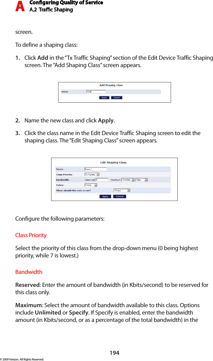 Conguring Quality of ServiceA.2  Trac Shaping A194© 2009 Verizon. All Rights Reserved.screen.To define a shaping class:Click 1.  Add in the “Tx Traffic Shaping” section of the Edit Device Traffic Shaping screen. The “Add Shaping Class” screen appears. Name the new class and click 2.  Apply.Click the class name in the Edit Device Traffic Shaping screen to edit the 3. shaping class. The “Edit Shaping Class” screen appears. Configure the following parameters:Class PrioritySelect the priority of this class from the drop-down menu (0 being highest priority, while 7 is lowest.)BandwidthReserved: Enter the amount of bandwidth (in Kbits/second) to be reserved for this class only.Maximum: Select the amount of bandwidth available to this class. Options include Unlimited or Specify. If Specify is enabled, enter the bandwidth amount (in Kbits/second, or as a percentage of the total bandwidth) in the 