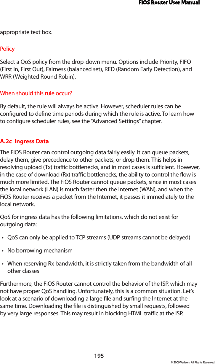 FiOS Router User Manual195© 2009 Verizon. All Rights Reserved.appropriate text box.PolicySelect a QoS policy from the drop-down menu. Options include Priority, FIFO (First In, First Out), Fairness (balanced set), RED (Random Early Detection), and WRR (Weighted Round Robin).When should this rule occur?By default, the rule will always be active. However, scheduler rules can be configured to define time periods during which the rule is active. To learn how to configure scheduler rules, see the “Advanced Settings” chapter.A.2c  Ingress DataThe FiOS Router can control outgoing data fairly easily. It can queue packets, delay them, give precedence to other packets, or drop them. This helps in resolving upload (Tx) traffic bottlenecks, and in most cases is sufficient. However, in the case of download (Rx) traffic bottlenecks, the ability to control the flow is much more limited. The FiOS Router cannot queue packets, since in most cases the local network (LAN) is much faster then the Internet (WAN), and when the FiOS Router receives a packet from the Internet, it passes it immediately to the local network.QoS for ingress data has the following limitations, which do not exist for  outgoing data: QoS can only be applied to TCP streams (UDP streams cannot be delayed)•No borrowing mechanism•When reserving Rx bandwidth, it is strictly taken from the bandwidth of all •other classesFurthermore, the FiOS Router cannot control the behavior of the ISP, which may not have proper QoS handling. Unfortunately, this is a common situation. Let’s look at a scenario of downloading a large file and surfing the Internet at the same time. Downloading the file is distinguished by small requests, followed by very large responses. This may result in blocking HTML traffic at the ISP.  