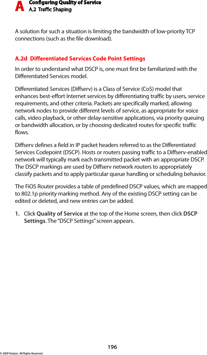 Conguring Quality of ServiceA.2  Trac Shaping A196© 2009 Verizon. All Rights Reserved.A solution for such a situation is limiting the bandwidth of low-priority TCP connections (such as the file download).A.2d  Differentiated Services Code Point SettingsIn order to understand what DSCP is, one must first be familiarized with the Differentiated Services model.Differentiated Services (Diffserv) is a Class of Service (CoS) model that enhances best-effort Internet services by differentiating traffic by users, service requirements, and other criteria. Packets are specifically marked, allowing network nodes to provide different levels of service, as appropriate for voice calls, video playback, or other delay-sensitive applications, via priority queuing or bandwidth allocation, or by choosing dedicated routes for specific traffic flows. Diffserv defines a field in IP packet headers referred to as the Differentiated Services Codepoint (DSCP). Hosts or routers passing traffic to a Diffserv-enabled network will typically mark each transmitted packet with an appropriate DSCP. The DSCP markings are used by Diffserv network routers to appropriately classify packets and to apply particular queue handling or scheduling behavior.The FiOS Router provides a table of predefined DSCP values, which are mapped to 802.1p priority marking method. Any of the existing DSCP setting can be edited or deleted, and new entries can be added.Click 1.  Quality of Service at the top of the Home screen, then click DSCP Settings. The “DSCP Settings” screen appears.