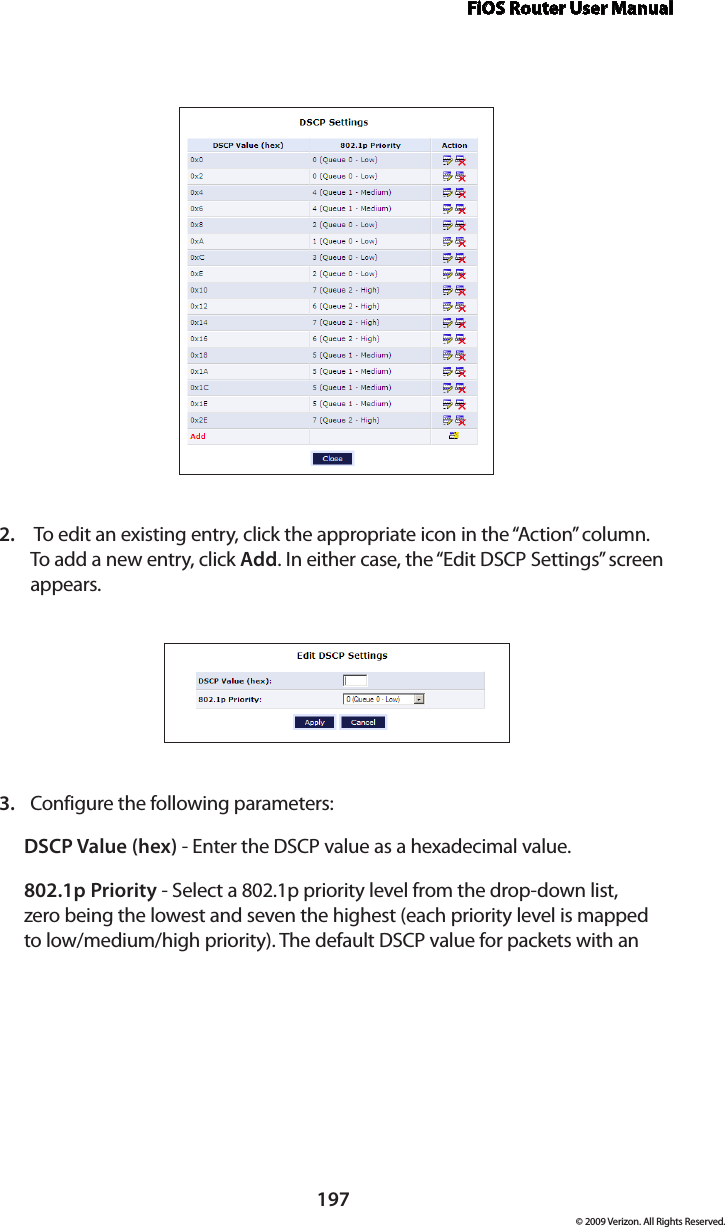 FiOS Router User Manual197© 2009 Verizon. All Rights Reserved. To edit an existing entry, click the appropriate icon in the “Action” column. 2. To add a new entry, click Add. In either case, the “Edit DSCP Settings” screen appears. Configure the following parameters: 3. DSCP Value (hex) - Enter the DSCP value as a hexadecimal value.802.1p Priority - Select a 802.1p priority level from the drop-down list, zero being the lowest and seven the highest (each priority level is mapped to low/medium/high priority). The default DSCP value for packets with an 