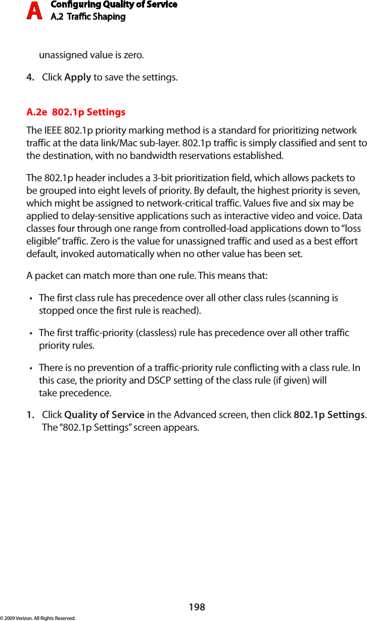 Conguring Quality of ServiceA.2  Trac Shaping A198© 2009 Verizon. All Rights Reserved.unassigned value is zero.Click 4.  Apply to save the settings.A.2e  802.1p SettingsThe IEEE 802.1p priority marking method is a standard for prioritizing network traffic at the data link/Mac sub-layer. 802.1p traffic is simply classified and sent to the destination, with no bandwidth reservations established.The 802.1p header includes a 3-bit prioritization field, which allows packets to be grouped into eight levels of priority. By default, the highest priority is seven, which might be assigned to network-critical traffic. Values five and six may be applied to delay-sensitive applications such as interactive video and voice. Data classes four through one range from controlled-load applications down to “loss eligible” traffic. Zero is the value for unassigned traffic and used as a best effort default, invoked automatically when no other value has been set.A packet can match more than one rule. This means that:The first class rule has precedence over all other class rules (scanning is •stopped once the first rule is reached).The first traffic-priority (classless) rule has precedence over all other traffic •priority rules.There is no prevention of a traffic-priority rule conflicting with a class rule. In •this case, the priority and DSCP setting of the class rule (if given) will  take precedence.Click 1.  Quality of Service in the Advanced screen, then click 802.1p Settings. The “802.1p Settings” screen appears. 