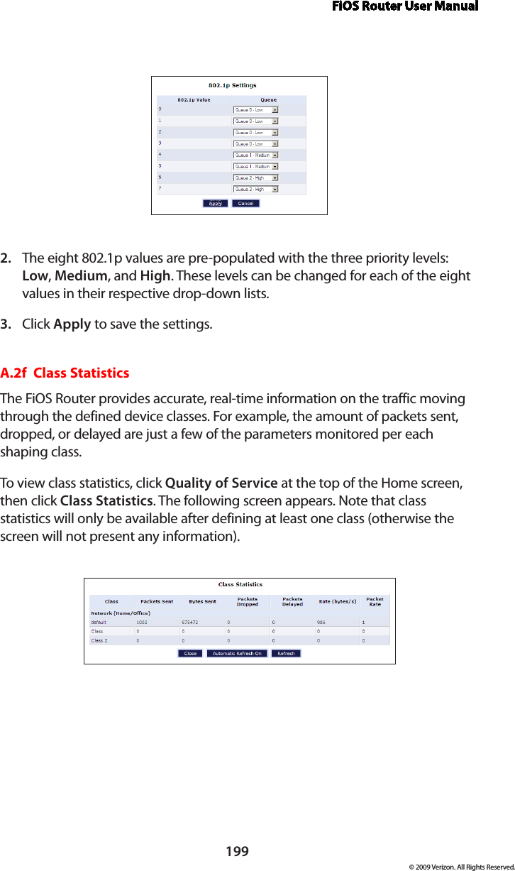 FiOS Router User Manual199© 2009 Verizon. All Rights Reserved.The eight 802.1p values are pre-populated with the three priority levels: 2. Low, Medium, and High. These levels can be changed for each of the eight values in their respective drop-down lists.Click 3.  Apply to save the settings.A.2f  Class StatisticsThe FiOS Router provides accurate, real-time information on the traffic moving through the defined device classes. For example, the amount of packets sent, dropped, or delayed are just a few of the parameters monitored per each shaping class.To view class statistics, click Quality of Service at the top of the Home screen, then click Class Statistics. The following screen appears. Note that class statistics will only be available after defining at least one class (otherwise the screen will not present any information).