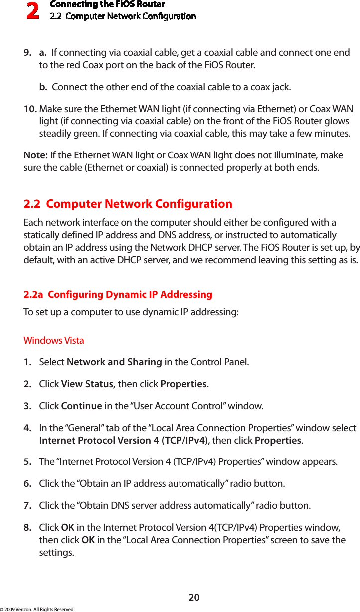 Connecting the FiOS Router2.2  Computer Network Conguration 220© 2009 Verizon. All Rights Reserved.a.9.    If connecting via coaxial cable, get a coaxial cable and connect one end to the red Coax port on the back of the FiOS Router.b.  Connect the other end of the coaxial cable to a coax jack.Make sure the Ethernet WAN light (if connecting via Ethernet) or Coax WAN 10. light (if connecting via coaxial cable) on the front of the FiOS Router glows steadily green. If connecting via coaxial cable, this may take a few minutes.Note: If the Ethernet WAN light or Coax WAN light does not illuminate, make sure the cable (Ethernet or coaxial) is connected properly at both ends.2.2  Computer Network Configuration Each network interface on the computer should either be configured with a statically defined IP address and DNS address, or instructed to automatically obtain an IP address using the Network DHCP server. The FiOS Router is set up, by default, with an active DHCP server, and we recommend leaving this setting as is. 2.2a  Configuring Dynamic IP AddressingTo set up a computer to use dynamic IP addressing: Windows VistaSelect 1.  Network and Sharing in the Control Panel. Click 2.  View Status, then click Properties.Click 3.  Continue in the “User Account Control” window.In the “General” tab of the “Local Area Connection Properties” window select 4. Internet Protocol Version 4 (TCP/IPv4), then click Properties. The “Internet Protocol Version 4 (TCP/IPv4) Properties” window appears. 5. Click the “Obtain an IP address automatically” radio button. 6. Click the “Obtain DNS server address automatically” radio button. 7. Click 8.  OK in the Internet Protocol Version 4(TCP/IPv4) Properties window, then click OK in the “Local Area Connection Properties” screen to save the settings.