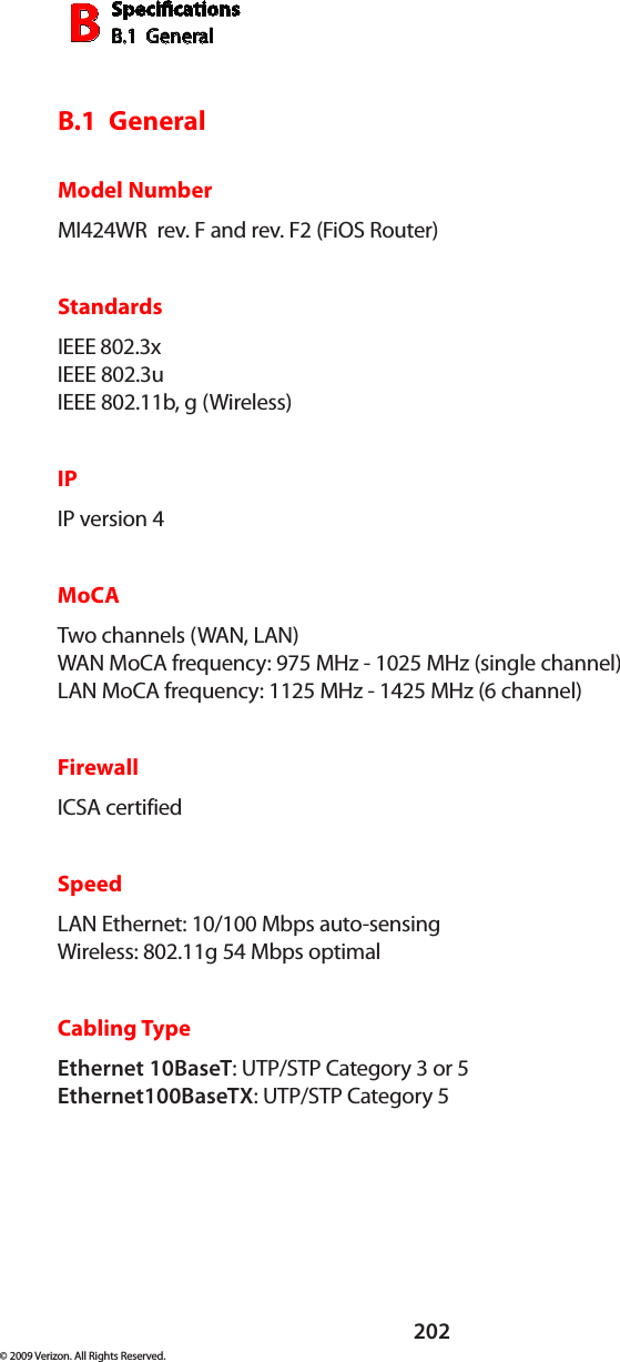 SpecicationsB.1  GeneralB202© 2009 Verizon. All Rights Reserved.B.1  GeneralModel NumberMI424WR  rev. F and rev. F2 (FiOS Router)StandardsIEEE 802.3x IEEE 802.3u  IEEE 802.11b, g (Wireless)IPIP version 4MoCATwo channels (WAN, LAN) WAN MoCA frequency: 975 MHz - 1025 MHz (single channel) LAN MoCA frequency: 1125 MHz - 1425 MHz (6 channel)FirewallICSA certified SpeedLAN Ethernet: 10/100 Mbps auto-sensing Wireless: 802.11g 54 Mbps optimal Cabling TypeEthernet 10BaseT: UTP/STP Category 3 or 5 Ethernet100BaseTX: UTP/STP Category 5