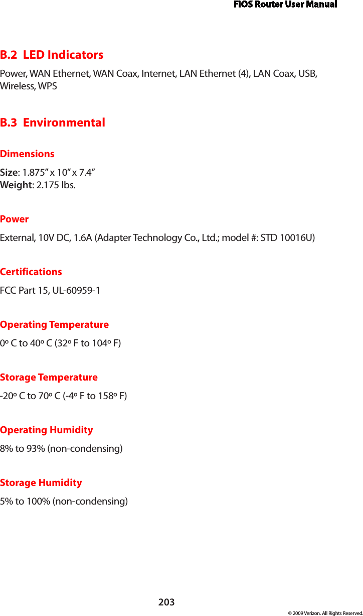 FiOS Router User Manual203© 2009 Verizon. All Rights Reserved.B.2  LED IndicatorsPower, WAN Ethernet, WAN Coax, Internet, LAN Ethernet (4), LAN Coax, USB, Wireless, WPSB.3  EnvironmentalDimensionsSize: 1.875” x 10” x 7.4” Weight: 2.175 lbs.PowerExternal, 10V DC, 1.6A (Adapter Technology Co., Ltd.; model #: STD 10016U)CertificationsFCC Part 15, UL-60959-1Operating Temperature0º C to 40º C (32º F to 104º F)Storage Temperature-20º C to 70º C (-4º F to 158º F)Operating Humidity8% to 93% (non-condensing)Storage Humidity5% to 100% (non-condensing)