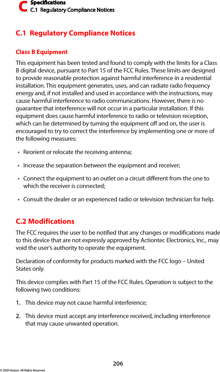 SpecicationsC.1  Regulatory Compliance NoticesC206© 2009 Verizon. All Rights Reserved.C.1  Regulatory Compliance NoticesClass B EquipmentThis equipment has been tested and found to comply with the limits for a Class B digital device, pursuant to Part 15 of the FCC Rules. These limits are designed to provide reasonable protection against harmful interference in a residential installation. This equipment generates, uses, and can radiate radio frequency energy and, if not installed and used in accordance with the instructions, may cause harmful interference to radio communications. However, there is no guarantee that interference will not occur in a particular installation. If this equipment does cause harmful interference to radio or television reception, which can be determined by turning the equipment off and on, the user is encouraged to try to correct the interference by implementing one or more of the following measures:Reorient or relocate the receiving antenna;•Increase the separation between the equipment and receiver;•Connect the equipment to an outlet on a circuit different from the one to •which the receiver is connected;Consult the dealer or an experienced radio or television technician for help.•C.2 ModificationsThe FCC requires the user to be notified that any changes or modifications made to this device that are not expressly approved by Actiontec Electronics, Inc., may void the user’s authority to operate the equipment.Declaration of conformity for products marked with the FCC logo – United States only.This device complies with Part 15 of the FCC Rules. Operation is subject to the following two conditions: This device may not cause harmful interference;1. This device must accept any interference received, including interference 2. that may cause unwanted operation.