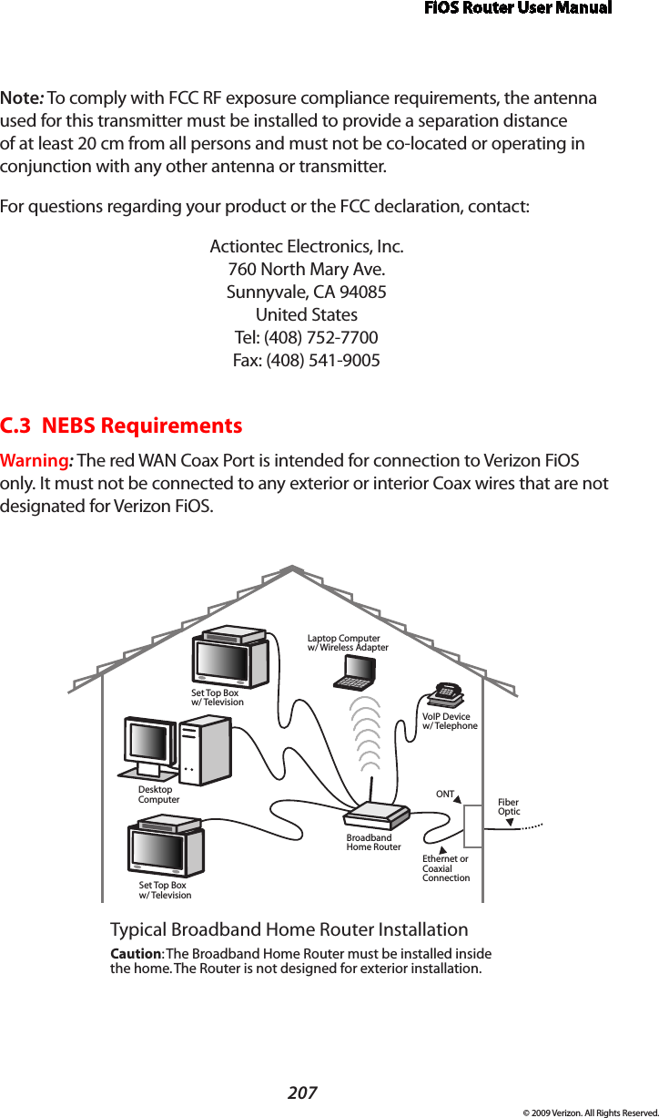 FiOS Router User Manual207© 2009 Verizon. All Rights Reserved.Note: To comply with FCC RF exposure compliance requirements, the antenna used for this transmitter must be installed to provide a separation distance of at least 20 cm from all persons and must not be co-located or operating in conjunction with any other antenna or transmitter.For questions regarding your product or the FCC declaration, contact:Actiontec Electronics, Inc. 760 North Mary Ave. Sunnyvale, CA 94085 United States Tel: (408) 752-7700  Fax: (408) 541-9005C.3  NEBS RequirementsWarning: The red WAN Coax Port is intended for connection to Verizon FiOS only. It must not be connected to any exterior or interior Coax wires that are not designated for Verizon FiOS.Ethernet orCoaxialConnectionBroadbandHome RouterSet Top Boxw/ TelevisionDesktopComputerSet Top Boxw/ TelevisionLaptop Computerw/ Wireless AdapterVoIP Devicew/ TelephoneTypical Broadband Home Router InstallationCaution: The Broadband Home Router must be installed inside the home. The Router is not designed for exterior installation.ONT FiberOptic