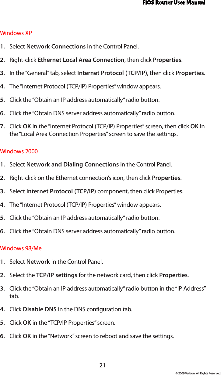 FiOS Router User Manual21© 2009 Verizon. All Rights Reserved.Windows XPSelect 1.  Network Connections in the Control Panel. Right-click 2.  Ethernet Local Area Connection, then click Properties.In the “General” tab, select 3.  Internet Protocol (TCP/IP), then click Properties. The “Internet Protocol (TCP/IP) Properties” window appears. 4. Click the “Obtain an IP address automatically” radio button. 5. Click the “Obtain DNS server address automatically” radio button. 6. Click 7.  OK in the “Internet Protocol (TCP/IP) Properties” screen, then click OK in the “Local Area Connection Properties” screen to save the settings.Windows 2000Select 1.  Network and Dialing Connections in the Control Panel. Right-click on the Ethernet connection’s icon, then click 2.  Properties. Select 3.  Internet Protocol (TCP/IP) component, then click Properties. The “Internet Protocol (TCP/IP) Properties” window appears. 4. Click the “Obtain an IP address automatically” radio button. 5. Click the “Obtain DNS server address automatically” radio button. 6. Windows 98/MeSelect 1.  Network in the Control Panel. Select the 2.  TCP/IP settings for the network card, then click Properties. Click the “Obtain an IP address automatically” radio button in the “IP Address” 3. tab. Click 4.  Disable DNS in the DNS configuration tab. Click 5.  OK in the “TCP/IP Properties” screen. Click 6.  OK in the “Network” screen to reboot and save the settings. 