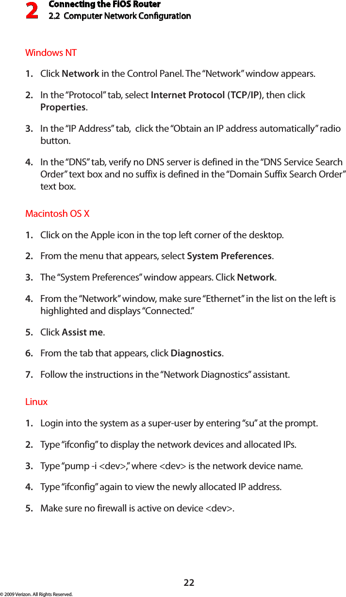 Connecting the FiOS Router2.2  Computer Network Conguration 222© 2009 Verizon. All Rights Reserved.Windows NT Click 1.  Network in the Control Panel. The “Network” window appears. In the “Protocol” tab, select 2.  Internet Protocol (TCP/IP), then click Properties. In the “IP Address” tab,  click the “Obtain an IP address automatically” radio 3. button. In the “DNS” tab, verify no DNS server is defined in the “DNS Service Search 4. Order” text box and no suffix is defined in the “Domain Suffix Search Order” text box. Macintosh OS X Click on the Apple icon in the top left corner of the desktop. 1. From the menu that appears, select 2.  System Preferences. The “System Preferences” window appears. Click 3.  Network. From the “Network” window, make sure “Ethernet” in the list on the left is 4. highlighted and displays “Connected.” Click 5.  Assist me. From the tab that appears, click 6.  Diagnostics. Follow the instructions in the “Network Diagnostics” assistant. 7. Linux Login into the system as a super-user by entering “su” at the prompt. 1. Type “ifconfig” to display the network devices and allocated IPs. 2. Type “pump -i &lt;dev&gt;,” where &lt;dev&gt; is the network device name. 3. Type “ifconfig” again to view the newly allocated IP address. 4. Make sure no firewall is active on device &lt;dev&gt;. 5. 