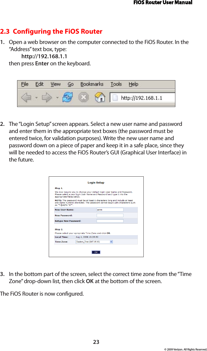 FiOS Router User Manual23© 2009 Verizon. All Rights Reserved.2.3  Configuring the FiOS RouterOpen a web browser on the computer connected to the FiOS Router. In the 1. “Address” text box, type:   http://192.168.1.1 then press Enter on the keyboard.The “Login Setup” screen appears. Select a new user name and password 2. and enter them in the appropriate text boxes (the password must be entered twice, for validation purposes). Write the new user name and password down on a piece of paper and keep it in a safe place, since they will be needed to access the FiOS Router’s GUI (Graphical User Interface) in the future.In the bottom part of the screen, select the correct time zone from the “Time 3. Zone” drop-down list, then click OK at the bottom of the screen.The FiOS Router is now configured.