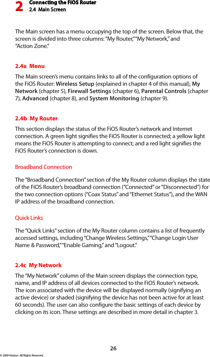 Connecting the FiOS Router2.4  Main Screen 226© 2009 Verizon. All Rights Reserved.The Main screen has a menu occupying the top of the screen. Below that, the screen is divided into three columns: “My Router,” “My Network,” and  “Action Zone.”2.4a  MenuThe Main screen’s menu contains links to all of the configuration options of the FiOS Router: Wireless Setup (explained in chapter 4 of this manual), My Network (chapter 5), Firewall Settings (chapter 6), Parental Controls (chapter 7), Advanced (chapter 8), and System Monitoring (chapter 9).2.4b  My RouterThis section displays the status of the FiOS Router’s network and Internet connection. A green light signifies the FiOS Router is connected; a yellow light means the FiOS Router is attempting to connect; and a red light signifies the FiOS Router’s connection is down.Broadband ConnectionThe “Broadband Connection” section of the My Router column displays the state of the FiOS Router’s broadband connection (“Connected” or “Disconnected”) for the two connection options (“Coax Status” and “Ethernet Status”), and the WAN IP address of the broadband connection.Quick LinksThe “Quick Links” section of the My Router column contains a list of frequently accessed settings, including “Change Wireless Settings,” “Change Login User Name &amp; Password,” “Enable Gaming,” and “Logout.”2.4c  My NetworkThe “My Network” column of the Main screen displays the connection type, name, and IP address of all devices connected to the FiOS Router’s network. The icon associated with the device will be displayed normally (signifying an active device) or shaded (signifying the device has not been active for at least 60 seconds). The user can also configure the basic settings of each device by clicking on its icon. These settings are described in more detail in chapter 3.