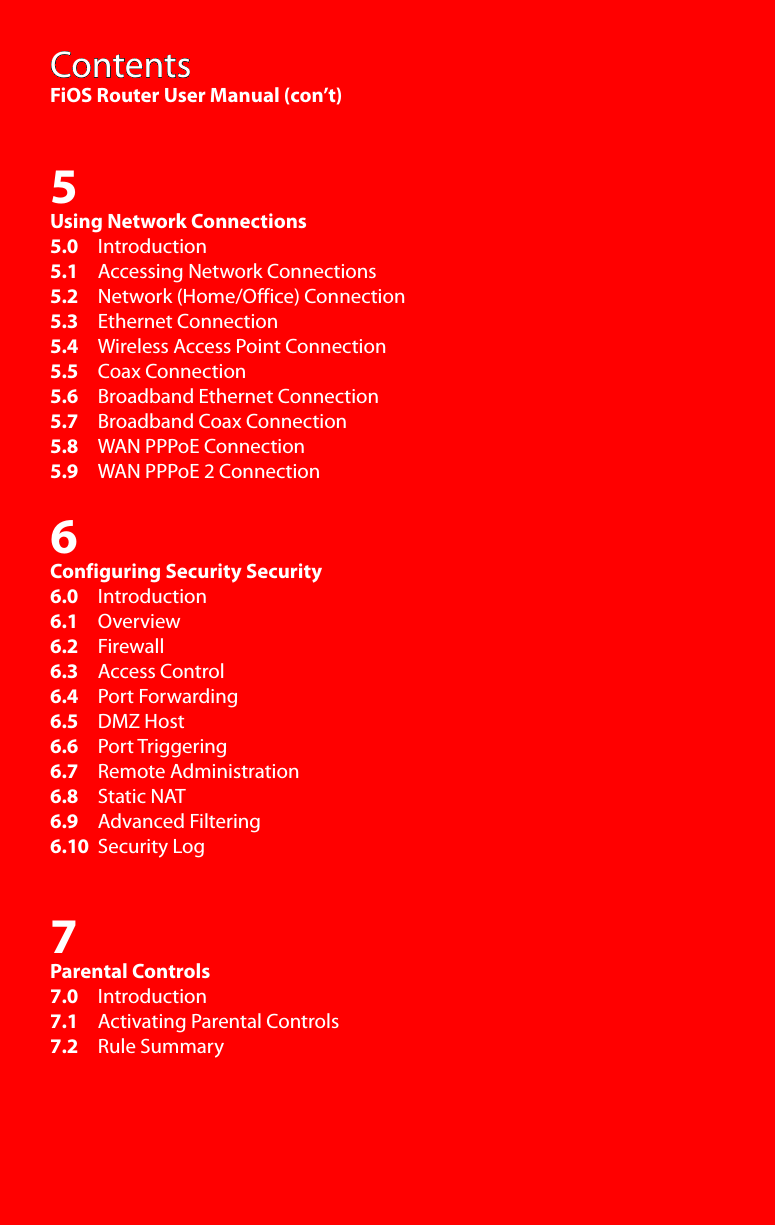 ContentsFiOS Router User Manual (con’t)5Using Network Connections5.0     Introduction5.1     Accessing Network Connections5.2     Network (Home/Office) Connection5.3     Ethernet Connection5.4     Wireless Access Point Connection5.5     Coax Connection5.6     Broadband Ethernet Connection5.7     Broadband Coax Connection5.8     WAN PPPoE Connection5.9     WAN PPPoE 2 Connection6Configuring Security Security6.0     Introduction6.1     Overview6.2     Firewall6.3     Access Control6.4     Port Forwarding6.5     DMZ Host6.6     Port Triggering6.7     Remote Administration6.8     Static NAT6.9     Advanced Filtering6.10  Security Log7Parental Controls7.0     Introduction7.1     Activating Parental Controls7.2     Rule Summary