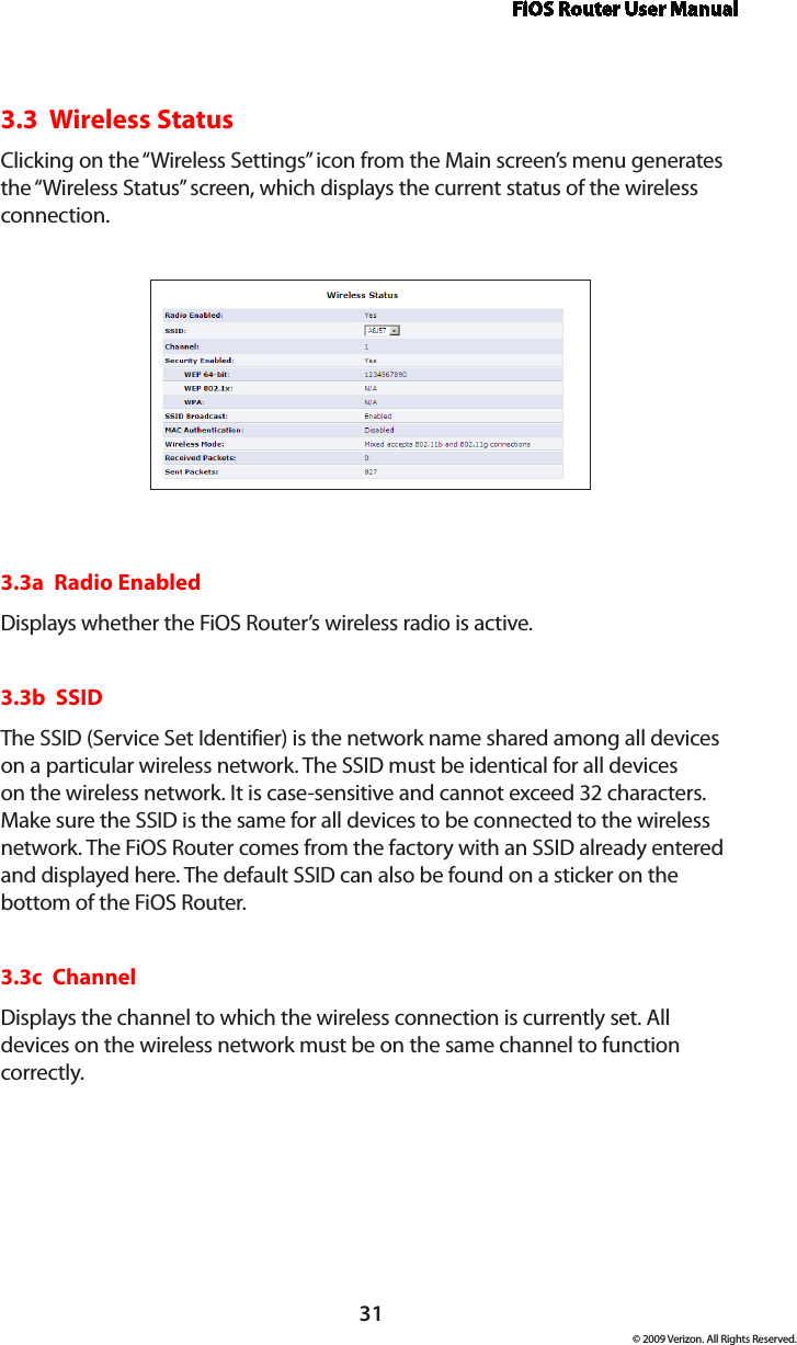 FiOS Router User Manual© 2009 Verizon. All Rights Reserved.313.3  Wireless StatusClicking on the “Wireless Settings” icon from the Main screen’s menu generates the “Wireless Status” screen, which displays the current status of the wireless connection.3.3a  Radio EnabledDisplays whether the FiOS Router’s wireless radio is active.3.3b  SSIDThe SSID (Service Set Identifier) is the network name shared among all devices on a particular wireless network. The SSID must be identical for all devices on the wireless network. It is case-sensitive and cannot exceed 32 characters. Make sure the SSID is the same for all devices to be connected to the wireless network. The FiOS Router comes from the factory with an SSID already entered and displayed here. The default SSID can also be found on a sticker on the bottom of the FiOS Router.3.3c  ChannelDisplays the channel to which the wireless connection is currently set. All devices on the wireless network must be on the same channel to function correctly.