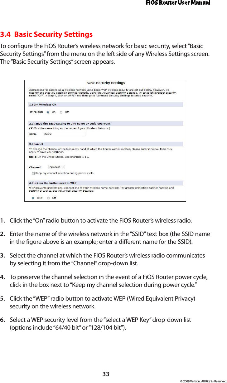 FiOS Router User Manual© 2009 Verizon. All Rights Reserved.333.4  Basic Security SettingsTo configure the FiOS Router’s wireless network for basic security, select “Basic Security Settings” from the menu on the left side of any Wireless Settings screen. The “Basic Security Settings” screen appears.Click the “On” radio button to activate the FiOS Router’s wireless radio.1. Enter the name of the wireless network in the “SSID” text box (the SSID name 2. in the figure above is an example; enter a different name for the SSID).Select the channel at which the FiOS Router’s wireless radio communicates 3. by selecting it from the “Channel” drop-down list.To preserve the channel selection in the event of a FiOS Router power cycle, 4. click in the box next to “Keep my channel selection during power cycle.”Click the “WEP” radio button to activate WEP (Wired Equivalent Privacy) 5. security on the wireless network.Select a WEP security level from the “select a WEP Key” drop-down list 6. (options include “64/40 bit” or “128/104 bit”).