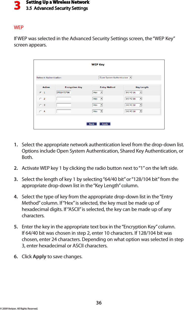 Setting Up a Wireless Network3.5  Advanced Security Settings3© 2009 Verizon. All Rights Reserved.36WEPIf WEP was selected in the Advanced Security Settings screen, the “WEP Key” screen appears.Select the appropriate network authentication level from the drop-down list. 1. Options include Open System Authentication, Shared Key Authentication, or Both.Activate WEP key 1 by clicking the radio button next to “1” on the left side.2. Select the length of key 1 by selecting “64/40 bit” or “128/104 bit” from the 3. appropriate drop-down list in the “Key Length” column.Select the type of key from the appropriate drop-down list in the “Entry 4. Method” column. If “Hex” is selected, the key must be made up of hexadecimal digits. If “ASCII” is selected, the key can be made up of any characters.Enter the key in the appropriate text box in the “Encryption Key” column. 5. If 64/40 bit was chosen in step 2, enter 10 characters. If 128/104 bit was chosen, enter 24 characters. Depending on what option was selected in step 3, enter hexadecimal or ASCII characters.Click 6.  Apply to save changes. 