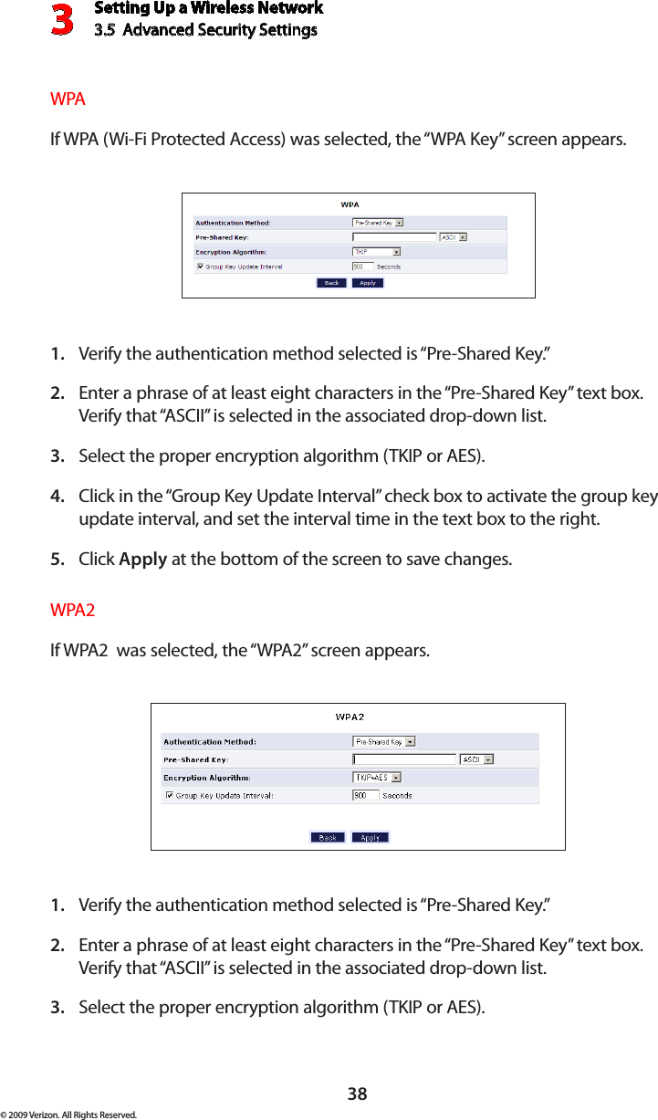 Setting Up a Wireless Network3.5  Advanced Security Settings3© 2009 Verizon. All Rights Reserved.38WPAIf WPA (Wi-Fi Protected Access) was selected, the “WPA Key” screen appears.Verify the authentication method selected is “Pre-Shared Key.”1. Enter a phrase of at least eight characters in the “Pre-Shared Key” text box. 2. Verify that “ASCII” is selected in the associated drop-down list. Select the proper encryption algorithm (TKIP or AES). 3. Click in the “Group Key Update Interval” check box to activate the group key 4. update interval, and set the interval time in the text box to the right.  Click 5.  Apply at the bottom of the screen to save changes. WPA2If WPA2  was selected, the “WPA2” screen appears.Verify the authentication method selected is “Pre-Shared Key.”1. Enter a phrase of at least eight characters in the “Pre-Shared Key” text box. 2. Verify that “ASCII” is selected in the associated drop-down list. Select the proper encryption algorithm (TKIP or AES). 3. 