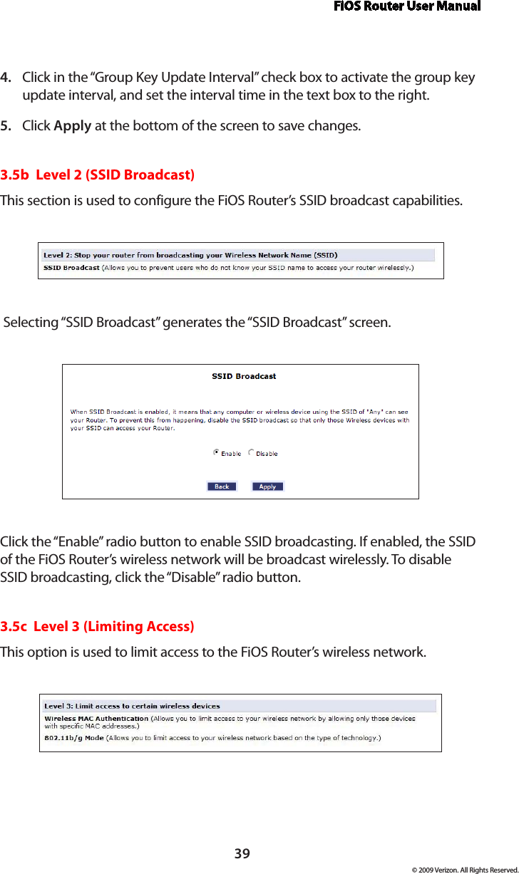 FiOS Router User Manual© 2009 Verizon. All Rights Reserved.39Click in the “Group Key Update Interval” check box to activate the group key 4. update interval, and set the interval time in the text box to the right.  Click 5.  Apply at the bottom of the screen to save changes. 3.5b  Level 2 (SSID Broadcast)This section is used to configure the FiOS Router’s SSID broadcast capabilities. Selecting “SSID Broadcast” generates the “SSID Broadcast” screen.Click the “Enable” radio button to enable SSID broadcasting. If enabled, the SSID of the FiOS Router’s wireless network will be broadcast wirelessly. To disable SSID broadcasting, click the “Disable” radio button.3.5c  Level 3 (Limiting Access)This option is used to limit access to the FiOS Router’s wireless network.