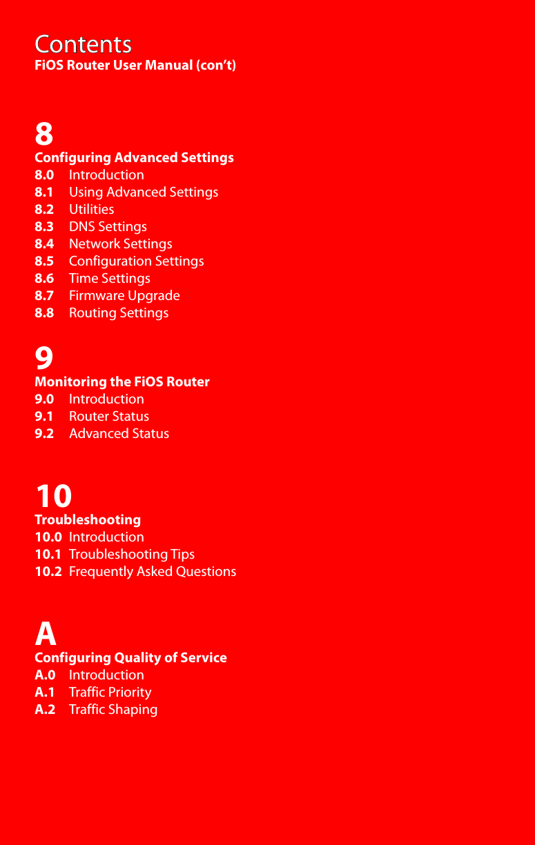 ContentsFiOS Router User Manual (con’t)8Configuring Advanced Settings8.0     Introduction8.1     Using Advanced Settings8.2     Utilities8.3     DNS Settings8.4     Network Settings8.5     Configuration Settings8.6     Time Settings8.7     Firmware Upgrade8.8     Routing Settings9Monitoring the FiOS Router9.0     Introduction9.1     Router Status9.2     Advanced Status10Troubleshooting10.0   Introduction10.1   Troubleshooting Tips10.2   Frequently Asked QuestionsAConfiguring Quality of ServiceA.0    IntroductionA.1    Traffic PriorityA.2    Traffic Shaping