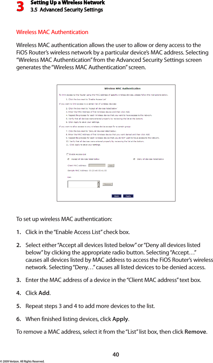 Setting Up a Wireless Network3.5  Advanced Security Settings3© 2009 Verizon. All Rights Reserved.40Wireless MAC AuthenticationWireless MAC authentication allows the user to allow or deny access to the FiOS Router’s wireless network by a particular device’s MAC address. Selecting “Wireless MAC Authentication” from the Advanced Security Settings screen generates the “Wireless MAC Authentication” screen.To set up wireless MAC authentication:Click in the “Enable Access List” check box.1. Select either “Accept all devices listed below” or “Deny all devices listed 2. below” by clicking the appropriate radio button. Selecting “Accept…” causes all devices listed by MAC address to access the FiOS Router’s wireless network. Selecting “Deny…” causes all listed devices to be denied access.Enter the MAC address of a device in the “Client MAC address” text box.3. Click 4.  Add.Repeat steps 3 and 4 to add more devices to the list.5. When finished listing devices, click 6.  Apply.To remove a MAC address, select it from the “List” list box, then click Remove.