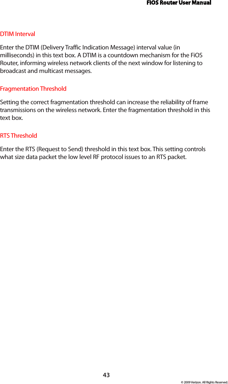 FiOS Router User Manual© 2009 Verizon. All Rights Reserved.43DTIM Interval  Enter the DTIM (Delivery Traffic Indication Message) interval value (in milliseconds) in this text box. A DTIM is a countdown mechanism for the FiOS Router, informing wireless network clients of the next window for listening to broadcast and multicast messages.Fragmentation Threshold  Setting the correct fragmentation threshold can increase the reliability of frame transmissions on the wireless network. Enter the fragmentation threshold in this text box.RTS ThresholdEnter the RTS (Request to Send) threshold in this text box. This setting controls what size data packet the low level RF protocol issues to an RTS packet.