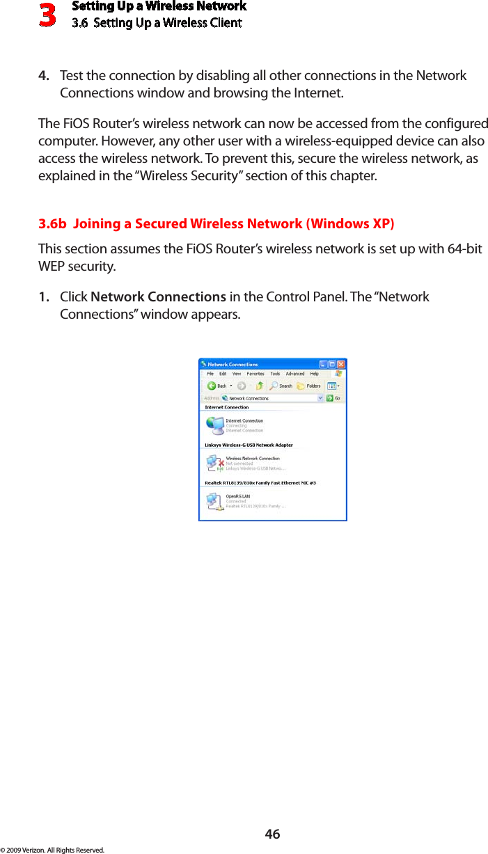 Setting Up a Wireless Network3.6  Setting Up a Wireless Client 3© 2009 Verizon. All Rights Reserved.46Test the connection by disabling all other connections in the Network 4. Connections window and browsing the Internet. The FiOS Router’s wireless network can now be accessed from the configured computer. However, any other user with a wireless-equipped device can also access the wireless network. To prevent this, secure the wireless network, as explained in the “Wireless Security” section of this chapter.3.6b  Joining a Secured Wireless Network (Windows XP)This section assumes the FiOS Router’s wireless network is set up with 64-bit WEP security.Click 1.  Network Connections in the Control Panel. The “Network Connections” window appears.