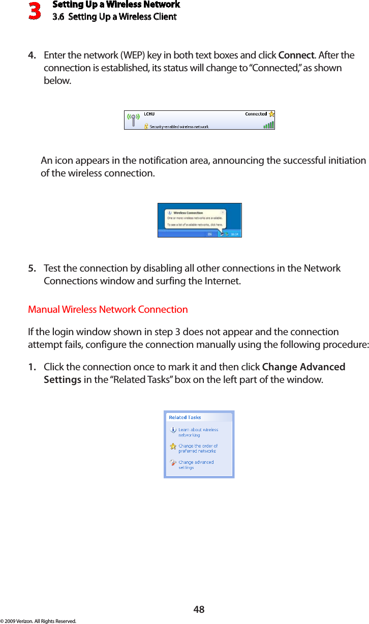 Setting Up a Wireless Network3.6  Setting Up a Wireless Client 3© 2009 Verizon. All Rights Reserved.48Enter the network (WEP) key in both text boxes and click 4.  Connect. After the connection is established, its status will change to “Connected,” as shown below. An icon appears in the notification area, announcing the successful initiation of the wireless connection.Test the connection by disabling all other connections in the Network 5. Connections window and surfing the Internet. Manual Wireless Network ConnectionIf the login window shown in step 3 does not appear and the connection attempt fails, configure the connection manually using the following procedure: Click the connection once to mark it and then click 1.  Change Advanced Settings in the “Related Tasks” box on the left part of the window. 