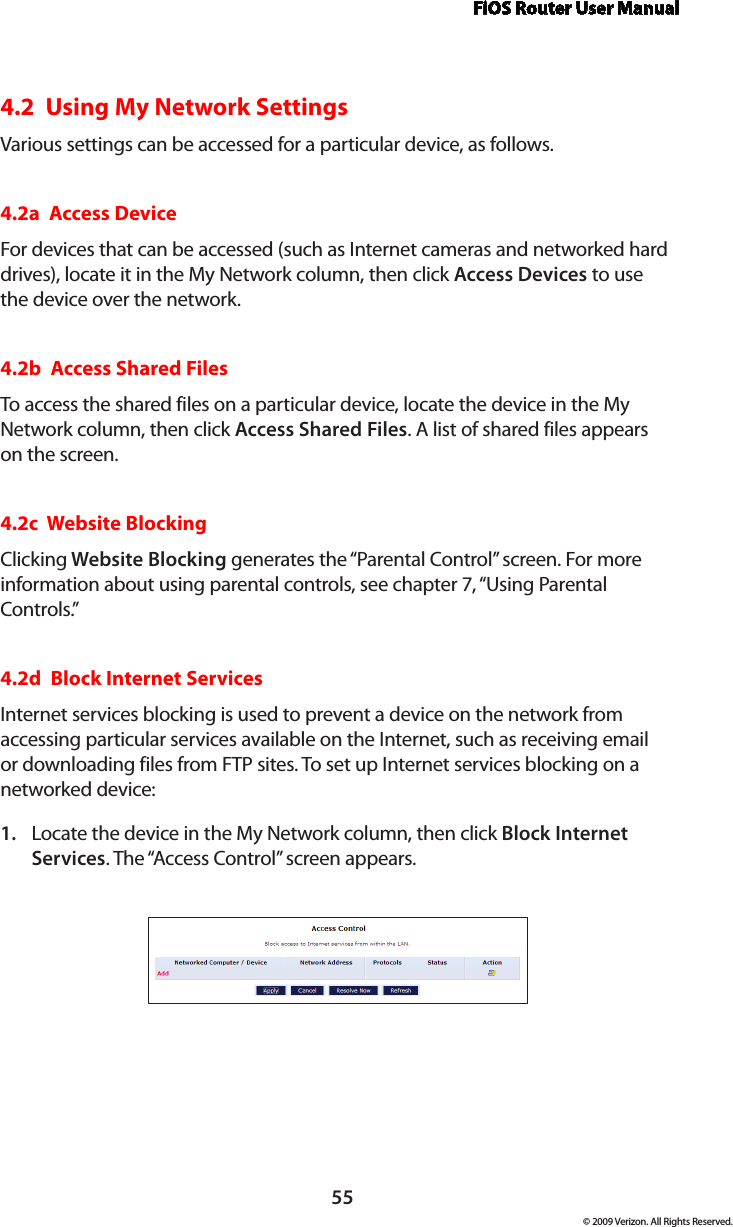 FiOS Router User Manual55© 2009 Verizon. All Rights Reserved.4.2  Using My Network SettingsVarious settings can be accessed for a particular device, as follows.4.2a  Access DeviceFor devices that can be accessed (such as Internet cameras and networked hard drives), locate it in the My Network column, then click Access Devices to use the device over the network.4.2b  Access Shared FilesTo access the shared files on a particular device, locate the device in the My Network column, then click Access Shared Files. A list of shared files appears on the screen.4.2c  Website BlockingClicking Website Blocking generates the “Parental Control” screen. For more information about using parental controls, see chapter 7, “Using Parental Controls.”4.2d  Block Internet ServicesInternet services blocking is used to prevent a device on the network from accessing particular services available on the Internet, such as receiving email or downloading files from FTP sites. To set up Internet services blocking on a networked device:Locate the device in the My Network column, then click 1.  Block Internet Services. The “Access Control” screen appears. 