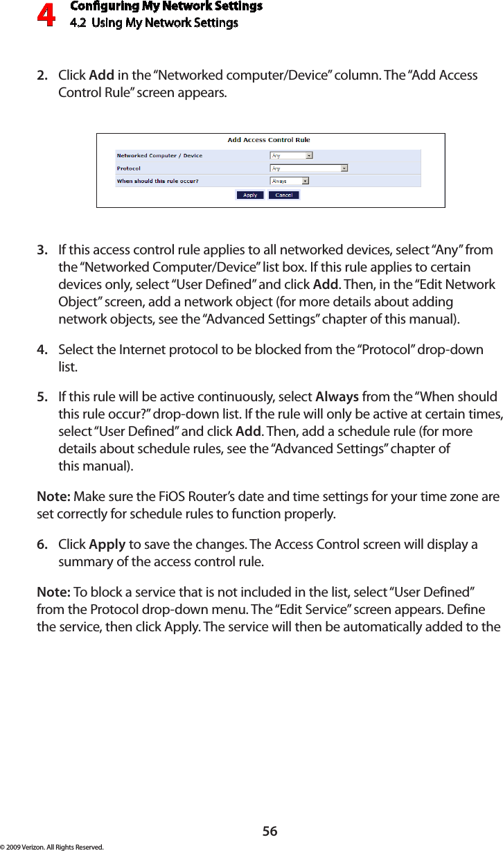 Conguring My Network Settings4.2  Using My Network Settings4© 2009 Verizon. All Rights Reserved.56Click 2.  Add in the “Networked computer/Device” column. The “Add Access Control Rule” screen appears.If this access control rule applies to all networked devices, select “Any” from 3. the “Networked Computer/Device” list box. If this rule applies to certain devices only, select “User Defined” and click Add. Then, in the “Edit Network Object” screen, add a network object (for more details about adding network objects, see the “Advanced Settings” chapter of this manual).Select the Internet protocol to be blocked from the “Protocol” drop-down 4. list.If this rule will be active continuously, select 5.  Always from the “When should this rule occur?” drop-down list. If the rule will only be active at certain times, select “User Defined” and click Add. Then, add a schedule rule (for more details about schedule rules, see the “Advanced Settings” chapter of  this manual).Note: Make sure the FiOS Router’s date and time settings for your time zone are set correctly for schedule rules to function properly. Click 6.  Apply to save the changes. The Access Control screen will display a summary of the access control rule. Note: To block a service that is not included in the list, select “User Defined” from the Protocol drop-down menu. The “Edit Service” screen appears. Define the service, then click Apply. The service will then be automatically added to the 